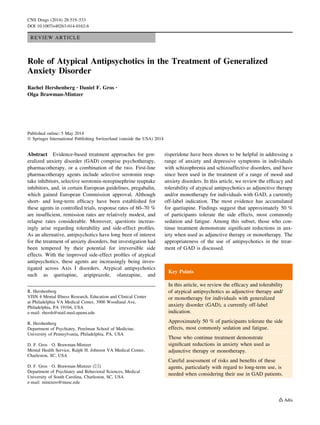REVIEW ARTICLE
Role of Atypical Antipsychotics in the Treatment of Generalized
Anxiety Disorder
Rachel Hershenberg • Daniel F. Gros •
Olga Brawman-Mintzer
Published online: 5 May 2014
Ó Springer International Publishing Switzerland (outside the USA) 2014
Abstract Evidence-based treatment approaches for gen-
eralized anxiety disorder (GAD) comprise psychotherapy,
pharmacotherapy, or a combination of the two. First-line
pharmacotherapy agents include selective serotonin reup-
take inhibitors, selective serotonin-norepinephrine reuptake
inhibitors, and, in certain European guidelines, pregabalin,
which gained European Commission approval. Although
short- and long-term efﬁcacy have been established for
these agents in controlled trials, response rates of 60–70 %
are insufﬁcient, remission rates are relatively modest, and
relapse rates considerable. Moreover, questions increas-
ingly arise regarding tolerability and side-effect proﬁles.
As an alternative, antipsychotics have long been of interest
for the treatment of anxiety disorders, but investigation had
been tempered by their potential for irreversible side
effects. With the improved side-effect proﬁles of atypical
antipsychotics, these agents are increasingly being inves-
tigated across Axis I disorders. Atypical antipsychotics
such as quetiapine, aripiprazole, olanzapine, and
risperidone have been shown to be helpful in addressing a
range of anxiety and depressive symptoms in individuals
with schizophrenia and schizoaffective disorders, and have
since been used in the treatment of a range of mood and
anxiety disorders. In this article, we review the efﬁcacy and
tolerability of atypical antipsychotics as adjunctive therapy
and/or monotherapy for individuals with GAD, a currently
off-label indication. The most evidence has accumulated
for quetiapine. Findings suggest that approximately 50 %
of participants tolerate the side effects, most commonly
sedation and fatigue. Among this subset, those who con-
tinue treatment demonstrate signiﬁcant reductions in anx-
iety when used as adjunctive therapy or monotherapy. The
appropriateness of the use of antipsychotics in the treat-
ment of GAD is discussed.
Key Points
In this article, we review the efﬁcacy and tolerability
of atypical antipsychotics as adjunctive therapy and/
or monotherapy for individuals with generalized
anxiety disorder (GAD), a currently off-label
indication.
Approximately 50 % of participants tolerate the side
effects, most commonly sedation and fatigue.
Those who continue treatment demonstrate
signiﬁcant reductions in anxiety when used as
adjunctive therapy or monotherapy.
Careful assessment of risks and beneﬁts of these
agents, particularly with regard to long-term use, is
needed when considering their use in GAD patients.
R. Hershenberg
VISN 4 Mental Illness Research, Education and Clinical Center
at Philadelphia VA Medical Center, 3900 Woodland Ave,
Philadelphia, PA 19104, USA
e-mail: rhersh@mail.med.upenn.edu
R. Hershenberg
Department of Psychiatry, Perelman School of Medicine,
University of Pennsylvania, Philadelphia, PA, USA
D. F. Gros Á O. Brawman-Mintzer
Mental Health Service, Ralph H. Johnson VA Medical Center,
Charleston, SC, USA
D. F. Gros Á O. Brawman-Mintzer (&)
Department of Psychiatry and Behavioral Sciences, Medical
University of South Carolina, Charleston, SC, USA
e-mail: mintzero@musc.edu
CNS Drugs (2014) 28:519–533
DOI 10.1007/s40263-014-0162-6
 