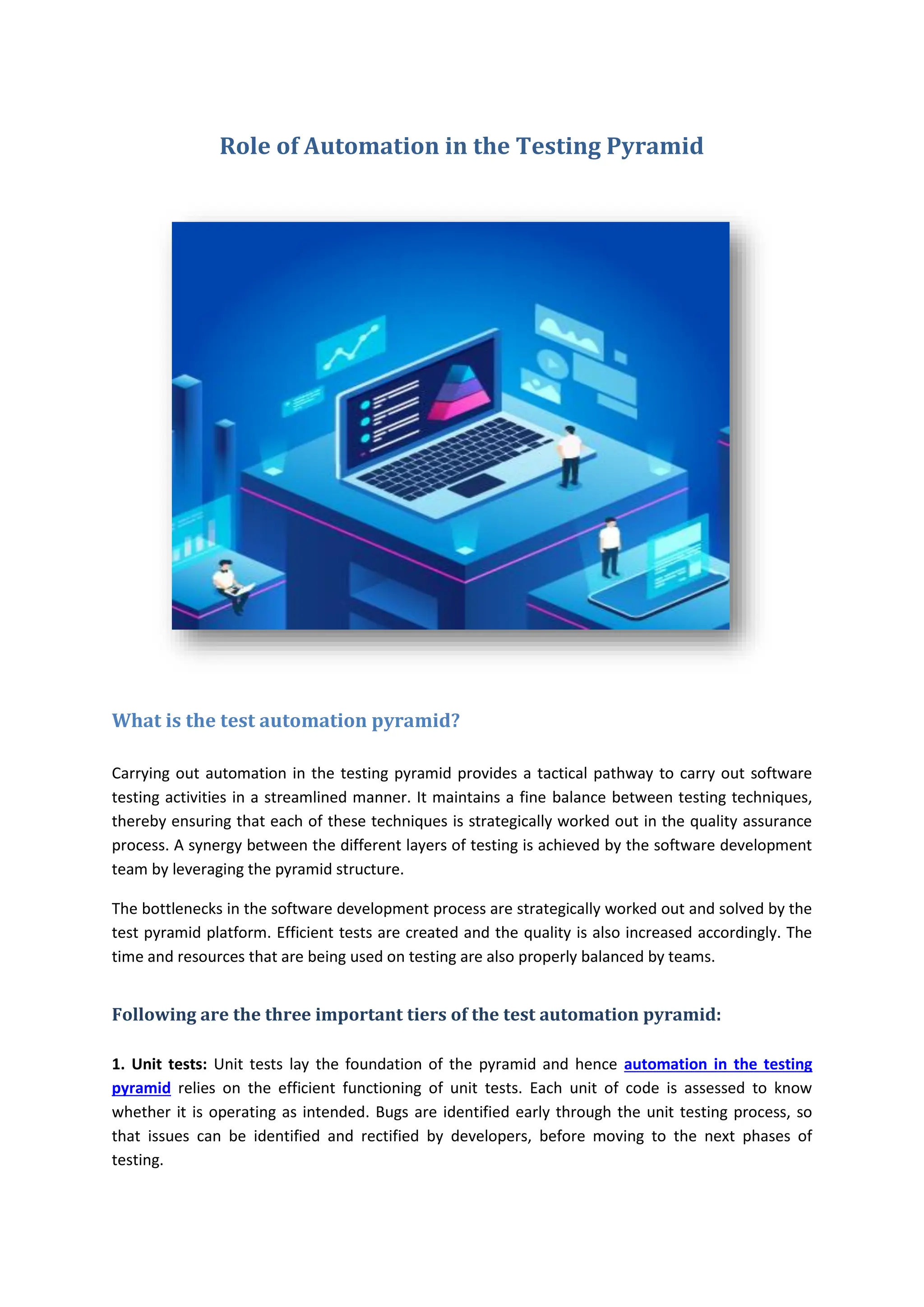 Role of Automation in the Testing Pyramid
What is the test automation pyramid?
Carrying out automation in the testing pyramid provides a tactical pathway to carry out software
testing activities in a streamlined manner. It maintains a fine balance between testing techniques,
thereby ensuring that each of these techniques is strategically worked out in the quality assurance
process. A synergy between the different layers of testing is achieved by the software development
team by leveraging the pyramid structure.
The bottlenecks in the software development process are strategically worked out and solved by the
test pyramid platform. Efficient tests are created and the quality is also increased accordingly. The
time and resources that are being used on testing are also properly balanced by teams.
Following are the three important tiers of the test automation pyramid:
1. Unit tests: Unit tests lay the foundation of the pyramid and hence automation in the testing
pyramid relies on the efficient functioning of unit tests. Each unit of code is assessed to know
whether it is operating as intended. Bugs are identified early through the unit testing process, so
that issues can be identified and rectified by developers, before moving to the next phases of
testing.
 