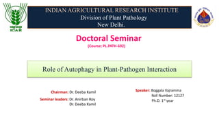 Doctoral Seminar
(Course: PL.PATH-692)
Speaker: Boggala Vajramma
Roll Number: 12127
Ph.D. 1st year
Seminar leaders: Dr. Anirban Roy
Dr. Deeba Kamil
Role of Autophagy in Plant-Pathogen Interaction
INDIAN AGRICULTURAL RESEARCH INSTITUTE
Division of Plant Pathology
New Delhi.
Chairman: Dr. Deeba Kamil
 