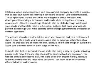 It takes a skilled and experienced web development company to create a website
that boosts your business’s online presence and ahead of your contemporaries.
The company you choose should be knowledgeable about the latest web
development technology, techniques and trends while having the necessary
resources to utilize this knowledge. It should also be skilled enough to interpret
your needs and translate them into functional features that make your website
perform exceedingly well while catering to the changing preferences and tastes of
modern age users.
The website should act as the link between your business and your customers. It
should draw attention to your business while also conveying useful information
about the products and services on offer. It should inform and enlighten customers
about your business ethos in each stage of the way.
It should also feature technical finesse while also being easily navigable, allowing
prospects to move from one stage to another easily without any confusion. The
website should also cater to SEO rules and be search engine friendly. It should
feature a mobile-friendly, responsive design that can work seamlessly across
different devices and browsers.
 
