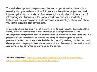 The web development company you choose also plays an important role in
ensuring that your website makes full use of the benefits of proper web and
internet optimization standards. Furthermore, it should also include a plan of
introducing your business to the social world via appropriate marketing
techniques and campaigns so as to increase your visibility up front and place
you in the league of industry leaders.
In order to utilize the potential of the online world and reap the benefits of the
same, it can be considered a wise decision to hire a professional web
development company to create a website for your business. Realizing the true
potential of your business as well as the company working for its online
presence, make a sure and safe decision in choosing nothing but the best web
development company to take the essence of your business to the online world
and bring in the advantages provided by the same.
Article Resource:-https://www.eligocs.com/role-of-a-web-development-
company-in-shaping-the-future-of-your-business/
 