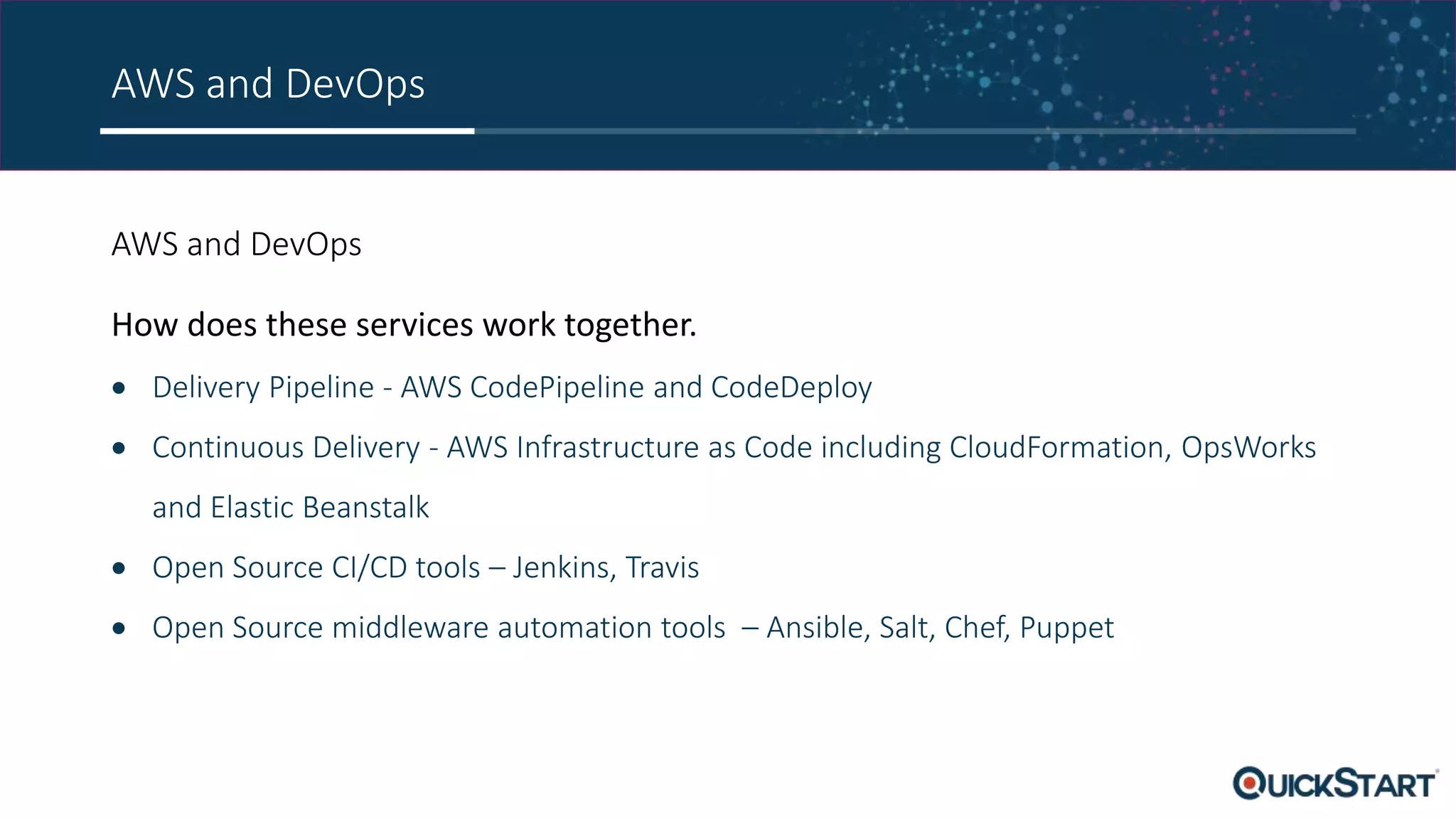 AWS and DevOps AWS and DevOps How does these services work together.  Delivery Pipeline - AWS CodePipeline and CodeDeploy  Continuous Delivery - AWS Infrastructure as Code including CloudFormation, OpsWorks and Elastic Beanstalk  Open Source CI/CD tools – Jenkins, Travis  Open Source middleware automation tools – Ansible, Salt, Chef, Puppet 
