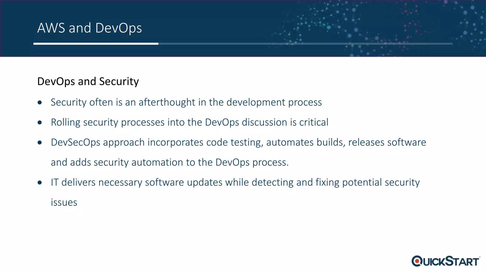 AWS and DevOps DevOps and Security  Security often is an afterthought in the development process  Rolling security processes into the DevOps discussion is critical  DevSecOps approach incorporates code testing, automates builds, releases software and adds security automation to the DevOps process.  IT delivers necessary software updates while detecting and fixing potential security issues 