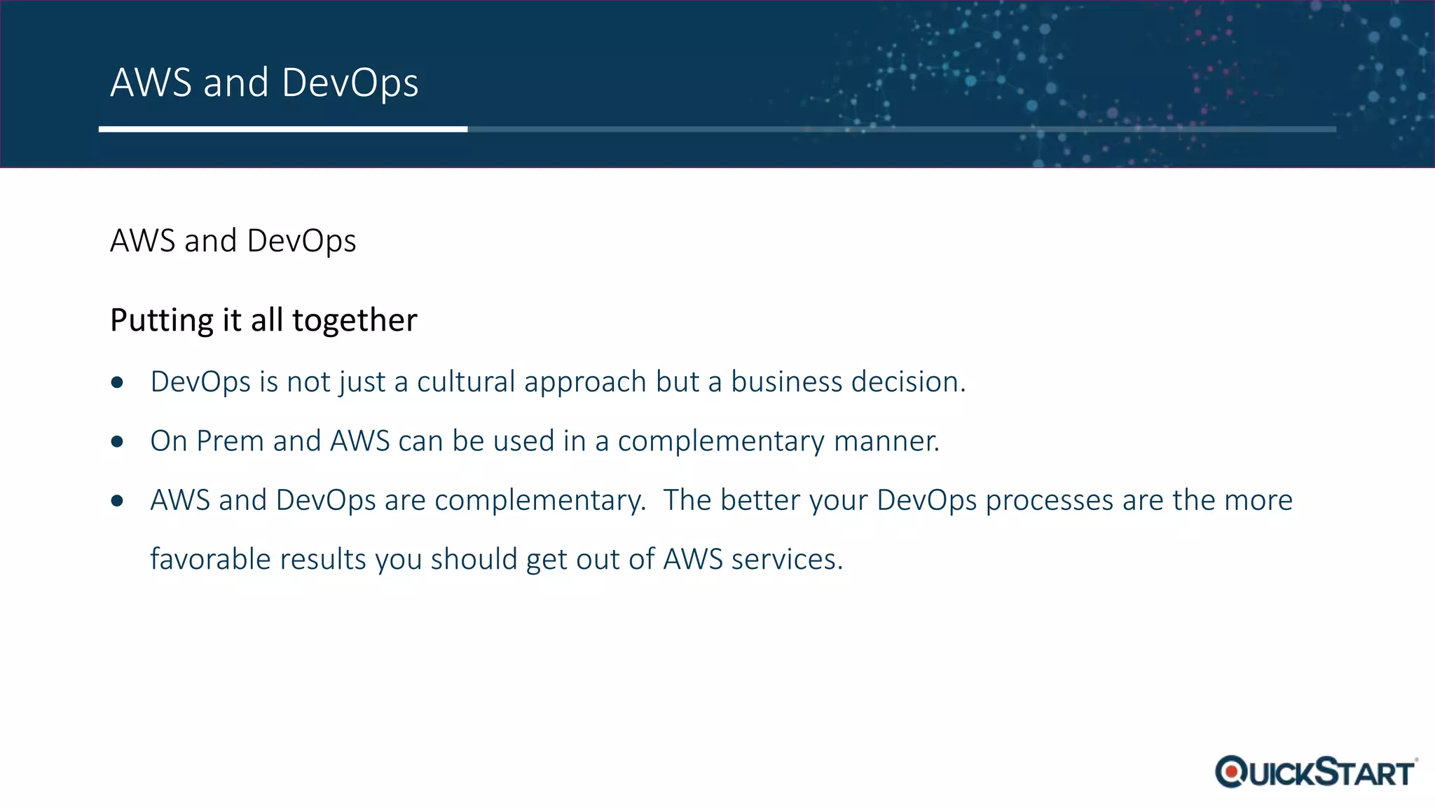 AWS and DevOps AWS and DevOps Putting it all together  DevOps is not just a cultural approach but a business decision.  On Prem and AWS can be used in a complementary manner.  AWS and DevOps are complementary. The better your DevOps processes are the more favorable results you should get out of AWS services. 