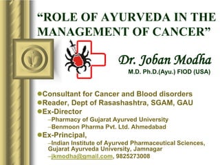 “ROLE OF AYURVEDA IN THE
MANAGEMENT OF CANCER”
Consultant for Cancer and Blood disorders
Reader, Dept of Rasashashtra, SGAM, GAU
Ex-Director
–Pharmacy of Gujarat Ayurved University
–Benmoon Pharma Pvt. Ltd. Ahmedabad
Ex-Principal,
–Indian Institute of Ayurved Pharmaceutical Sciences,
Gujarat Ayurveda University, Jamnagar
–jkmodha@gmail.com, 9825273008
Dr. Joban Modha
M.D. Ph.D.(Ayu.) FIOD (USA)
 