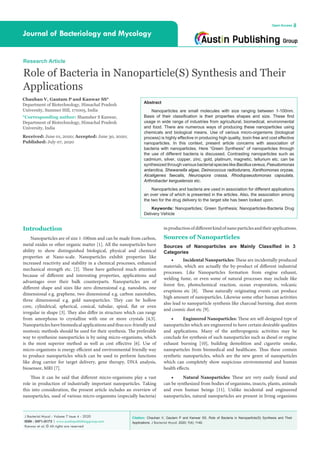 Citation: Chauhan V, Gautam P and Kanwar SS. Role of Bacteria in Nanoparticle(S) Synthesis and Their
Applications. J Bacteriol Mycol. 2020; 7(4): 1140.
J Bacteriol Mycol - Volume 7 Issue 4 - 2020
ISSN : 2471-0172 | www.austinpublishinggroup.com
Kanwar et al. © All rights are reserved
Journal of Bacteriology and Mycology
Open Access
Research Article
Role of Bacteria in Nanoparticle(S) Synthesis and Their
Applications
Chauhan V, Gautam P and Kanwar SS*
Department of Biotechnology, Himachal Pradesh
University, Summer Hill, 171005, India
*Corresponding author: Shamsher S Kanwar,
Department of Biotechnology, Himachal Pradesh
University, India
Received: June 01, 2020; Accepted: June 30, 2020;
Published: July 07, 2020
Abstract
Nanoparticles are small molecules with size ranging between 1-100nm.
Basis of their classification is their properties shapes and size. These find
usage in wide range of industries from agricultural, biomedical, environmental
and food. There are numerous ways of producing these nanoparticles using
chemicals and biological means. Use of various micro-organisms (biological
process) is highly effective in producing high quality, toxin free and cost effective
nanoparticles. In this context, present article concerns with association of
bacteria with nanoparticles. Here “Green Synthesis” of nanoparticles through
the use of different bacteria is discussed. Contrasting nanoparticles such as
cadmium, silver, copper, zinc, gold, platinum, magnetic, tellurium etc. can be
synthesized through various bacterial species like Bacillus cereus, Pseudomonas
antarctica, Shewanella algae, Deinococcus radiodurans, Xanthomonas oryzae,
Alcaligenes faecalis, Neurospora crassa, Rhodopseudomonas capsulata,
Arthrobacter kerguelensis etc.
Nanoparticles and bacteria are used in association for different applications
an over view of which is presented in the articles. Also, the association among
the two for the drug delivery to the target site has been looked upon.
Keywords: Nanoparticles; Green Synthesis; Nanoparticles-Bacteria Drug
Delivery Vehicle
Introduction
Nanoparticles are of size 1-100nm and can be made from carbon,
metal oxides or other organic matter [1]. All the nanoparticles have
ability to show distinguished biological, physical and chemical
properties at Nano-scale. Nanoparticles exhibit properties like
increased reactivity and stability in a chemical processes, enhanced
mechanical strength etc. [2]. These have gathered much attention
because of different and interesting properties, applications and
advantages over their bulk counterparts. Nanoparticles are of
different shape and sizes like zero dimensional e.g. nanodots, one
dimensional e.g. graphene, two dimensional e.g. carbon nanotubes,
three dimensional e.g. gold nanoparticles. They can be hollow
core, cylindrical, spherical, conical, tubular, spiral, flat or even
irregular in shape [3]. They also differ in structure which can range
from amorphous to crystalline with one or more crystals [4,5].
Nanoparticles have biomedical applications and thus eco-friendly and
nontoxic methods should be used for their synthesis. The preferable
way to synthesize nanoparticles is by using micro-organisms, which
is the most superior method as well as cost effective [6]. Use of
micro-organisms is energy efficient and environmental friendly way
to produce nanoparticles which can be used to perform functions
like drug carrier for target delivery, gene therapy, DNA analysis,
biosensor, MRI [7].
Thus it can be said that different micro-organisms play a vast
role in production of industrially important nanoparticles. Taking
this into consideration, the present article includes an overview of
nanoparticles, used of various micro-organisms (especially bacteria)
inproductionofdifferentkindofnanoparticlesandtheirapplications.
Sources of Nanoparticles
Sources of Nanoparticles are Mainly Classified in 3
Categories
•	 Incidental Nanoparticles: These are incidentally produced
materials, which are actually the by-product of different industrial
processes. Like Nanoparticles formation from engine exhaust,
welding fume, or even some of natural processes may include like
forest fire, photochemical reaction, ocean evaporation, volcanic
eruptions etc [8]. These naturally originating events can produce
high amount of nanoparticles. Likewise some other human activities
also lead to nanoparticle synthesis like charcoal burning, dust storm
and cosmic dust etc [9].
•	 Engineered Nanoparticles: These are self-designed type of
nanoparticles which are engineered to have certain desirable qualities
and applications. Many of the anthropogenic activities may be
conclude for synthesis of such nanoparticles such as diesel or engine
exhaust burning [10], building demolition and cigarette smoke,
nanoparticles from biomedical and healthcare. Thus these contain
synthetic nanoparticles, which are the new genre of nanoparticles
which can completely show suspicious environmental and human
health effects.
•	 Natural Nanoparticles: These are very easily found and
can be synthesized from bodies of organisms, insects, plants, animals
and even human beings [11]. Unlike incidental and engineered
nanoparticles, natural nanoparticles are present in living organisms
 