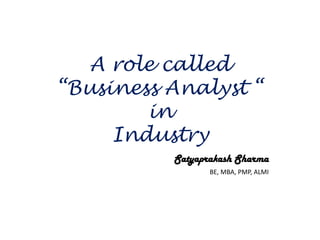 A role called
“Business Analyst “
in
Industry
Satyaprakash Sharma
BE, MBA, PMP, ALMI
 