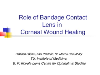 Role of Bandage Contact
Lens in
Corneal Wound Healing
Prakash Paudel, Asik Pradhan, Dr. Meenu Chaudhary
TU, Institute of Medicine,
B. P. Koirala Lions Centre for Ophthalmic Studies
 
