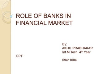 ROLE OF BANKS IN
FINANCIAL MARKET


             By:
             AKHIL PRABHAKAR
             Int M Tech. 4th Year
GPT
             09411004
 