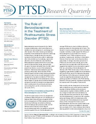 a d va n c in g s c ie n c e a nd p r o m ot in g u nd e r s ta nd in g of t r a u m at i c s t r e s s
Research Quarterly
VOLUME 23/ NO. 4 • ISSN: 1050-1835 • 2013
Published by:
National Center for PTSD
VA Medical Center (116D)
215 North Main Street
White River Junction
Vermont 05009-0001 USA
(802) 296-5132
FAX (802) 296-5135
Email: ncptsd@va.gov
All issues of the PTSD Research
Quarterly are available online at:
www.ptsd.va.gov
Editorial Members:
Editorial Director
Matthew J. Friedman, MD, PhD
Scientific Editor
Fran H. Norris, PhD
Managing Editor
Heather Smith, BA Ed
National Center Divisions:
Executive
White River Jct VT
Behavioral Science
Boston MA
Dissemination and Training
Menlo Park CA
Clinical Neurosciences
West Haven CT
Evaluation
West Haven CT
Pacific Islands
Honolulu HI
Women’s Health Sciences
Boston MA
U.S. Department of Veterans Affairs
The Role of
Benzodiazepines
in the Treatment of
Posttraumatic Stress
Disorder (PTSD)
Nancy C. Bernardy, Ph.D.
PTSD Mentoring Program Director, Associate Director of
Clinical Networking, National Center for PTSD, Assistant Professor,
Department of Psychiatry, Geisel School of Medicine at Dartmouth
Author’s Address: Nancy C. Bernardy, Ph.D., is affiliated with the National Center for PTSD, Department of Veterans Affairs,
White River Junction, VT 05009, and the Department of Psychiatry, Geisel School of Medicine at Dartmouth, Lebanon, NH.
Email Address: Nancy.Bernardy@va.gov.
Benzodiazepines were introduced in the 1960’s
to replace barbiturates, which were effective as
sedatives but were dangerous in overdosage and
often abused. The stress-reducing and sedating
properties of benzodiazepines made them seemingly
an ideal drug to manage anxiety and insomnia
symptoms and they became useful in addressing
other clinical states such as epilepsy, spasmodic
disorders, alcohol withdrawal, and anesthesia.
Benzodiazepines rapidly became the most widely
used of all psychotropic drugs; during the last
25 years it has been estimated that over 500 million
people have taken a course of benzodiazepine
treatment. Historically benzodiazepines were the
primary posttraumatic stress disorder (PTSD)
treatment agent and their anxiety-reducing properties
made them seem to be a model medication for the
management of symptoms related to PTSD. Soon
after the development of benzodiazepines, however,
reports began to appear about potential withdrawal
symptoms and risks of tolerance and dependence,
which contributed to the continued controversy
surrounding their use (for a historical review,
see Lader, 2011).
Current Recommendations Regarding
Benzodiazepine Use in PTSD
The 2010 revised version of the U.S. Department
of Veterans Affairs (VA) and the U.S. Department of
Defense (DoD) Clinical Practice Guideline (CPG)
for the management of PTSD established evidence-
based psychotherapy and pharmacotherapy
recommendations that promote quality care for
Veterans with PTSD (VA, 2010). Beyond
recommended treatments, the guideline cautioned
providers against the use of benzodiazepines to
Continued on page 2
manage PTSD due to a lack of efficacy data and
growing evidence for the potential risk of harm. The
research, however, supporting this recommendation
is sparse. Currently, no data support the efficacy of
benzodiazepines for the treatment of what is
considered “core” PTSD symptoms such as
avoidance, hyperarousal, numbing, or dissociation.
However, they have been commonly prescribed,
presumably to manage secondary symptoms of
PTSD such as insomnia and anxiety due to their
rapid short-term symptomatic relief. Recent work
suggests that despite the recommendation against
their use, prescribing of benzodiazepines for
Veterans with PTSD remains above 30% in the VA,
suggesting a gap between guideline recommendations
and actual clinical care (Lund, Bernardy, Alexander,
and Friedman, 2012). Because of renewed interest
in policies regarding benzodiazepine use and the
growing population of Veterans with PTSD seeking
treatment, the topic presents a significant opportunity
for improvement in the quality of clinical care.
More recently with the development of newer and
safer medications such as the serotonin-selective
reuptake inhibitors (SSRIs) and the serotonin-
norepinephrine reuptake inhibitors (SNRIs), as well
as a change in treatment recommendations for
anxiety disorders that promotes the use of SSRIs
over benzodiazepines in conjunction with cognitive-
behavioral therapy (CBT), the debate about the
continued use of benzodiazepines has reopened
(Cloos, 2010). In Europe the chronic use of
benzodiazepines has become a public health issue
and has led to numerous campaigns to decrease
their use (Lader, 2011). Some clinicians think that by
allowing patients to take benzodiazepines only on an
 