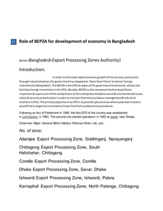 Role of BEPZA for development of economy in Bangladesh
BEPZA-(BangladeshExport Processing Zones Authority)
Introduction:
In orderto stimulate rapideconomicgrowthof the country,particularly
throughindustrialization,the governmenthasadoptedan 'OpenDoor Policy'toattract foreign
investmenttoBangladesh. The BEPZA isthe official organof the governmenttopromote, attractand
facilitate foreigninvestmentinthe EPZs. Besides,BEPZA asthe competentAuthorityperforms
inspection&supervisionof the compliancesof the enterprisesrelatedtosocial & environmentalissues,
safety& securityatwork place inorderto maintainharmoniouslabour-management&industrial
relationsinEPZs.The primaryobjective of anEPZis to provide special areaswherepotential investors
wouldfindacongenial investmentclimate freefromcumbersomeprocedures.
Following an Act of Parliament in 1980, the first EPZ of the country was established
in CHITTAGONG in 1983. The second one started operations in 1993 at SAVAR near Dhaka.
Chairman: Major General Mohd Habibur Rahman Khan, ndc, psc
No. of zone:
Adamjee Export Processing Zone, Siddhirganj, Narayanganj
Chittagong Export Processing Zone, South
Halishahar, Chittagong
Comilla Export Processing Zone, Comilla
Dhaka Export Processing Zone, Savar, Dhaka
Ishwardi Export Processing Zone, Ishwardi, Pabna
Karnaphuli Export Processing Zone, North Patenga, Chittagong
 