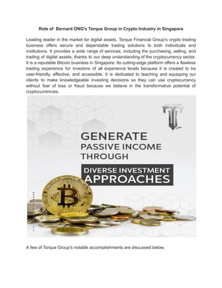 Role of Bernard ONG's Torque Group in Crypto Industry in Singapore
Leading leader in the market for digital assets, Torque Financial Group's crypto trading
business offers secure and dependable trading solutions to both individuals and
institutions. It provides a wide range of services, including the purchasing, selling, and
trading of digital assets, thanks to our deep understanding of the cryptocurrency sector.
It is a reputable Bitcoin business in Singapore. Its cutting-edge platform offers a flawless
trading experience for investors of all experience levels because it is created to be
user-friendly, effective, and accessible. It is dedicated to teaching and equipping our
clients to make knowledgeable investing decisions so they can use cryptocurrency
without fear of loss or fraud because we believe in the transformative potential of
cryptocurrencies.
A few of Torque Group's notable accomplishments are discussed below.
 