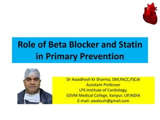 Role of Beta Blocker and Statin
in Primary Prevention
Dr Awadhesh Kr Sharma, DM,FACC,FSCAI
Assistant Professor
LPS Institute of Cardiology,
GSVM Medical College, Kanpur, UP,INDIA
E-mail: awakush@gmail.com
 
