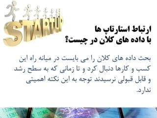 ‫ارتباط استارتاپ َا‬
‫با دادٌ َای کالن در چیست؟‬
‫بحث دادُ ّای کالى را هی بایست در هیاًِ راُ ایي‬
‫کسب ٍ کارّا دًبال کرد ٍ تا زهاًی کِ بِ سطح رضذ‬
‫ٍ قابل قبَلی ًرسیذًذ تَجِ بِ ایي ًکتِ اّویتی‬
‫ًذارد.‬

 