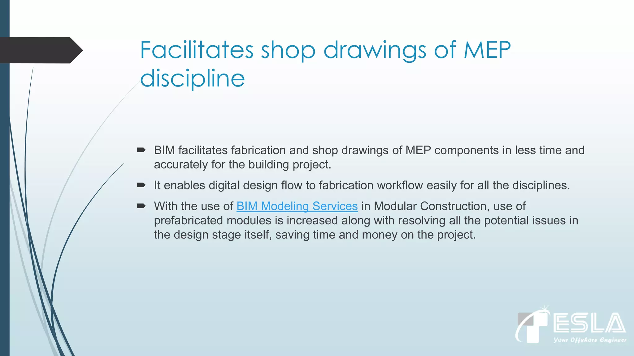 Facilitates shop drawings of MEP
discipline
 BIM facilitates fabrication and shop drawings of MEP components in less time and
accurately for the building project.
 It enables digital design flow to fabrication workflow easily for all the disciplines.
 With the use of BIM Modeling Services in Modular Construction, use of
prefabricated modules is increased along with resolving all the potential issues in
the design stage itself, saving time and money on the project.
 