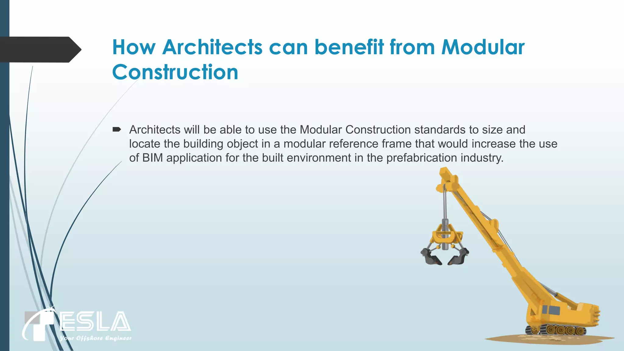 How Architects can benefit from Modular
Construction
 Architects will be able to use the Modular Construction standards to size and
locate the building object in a modular reference frame that would increase the use
of BIM application for the built environment in the prefabrication industry.
 