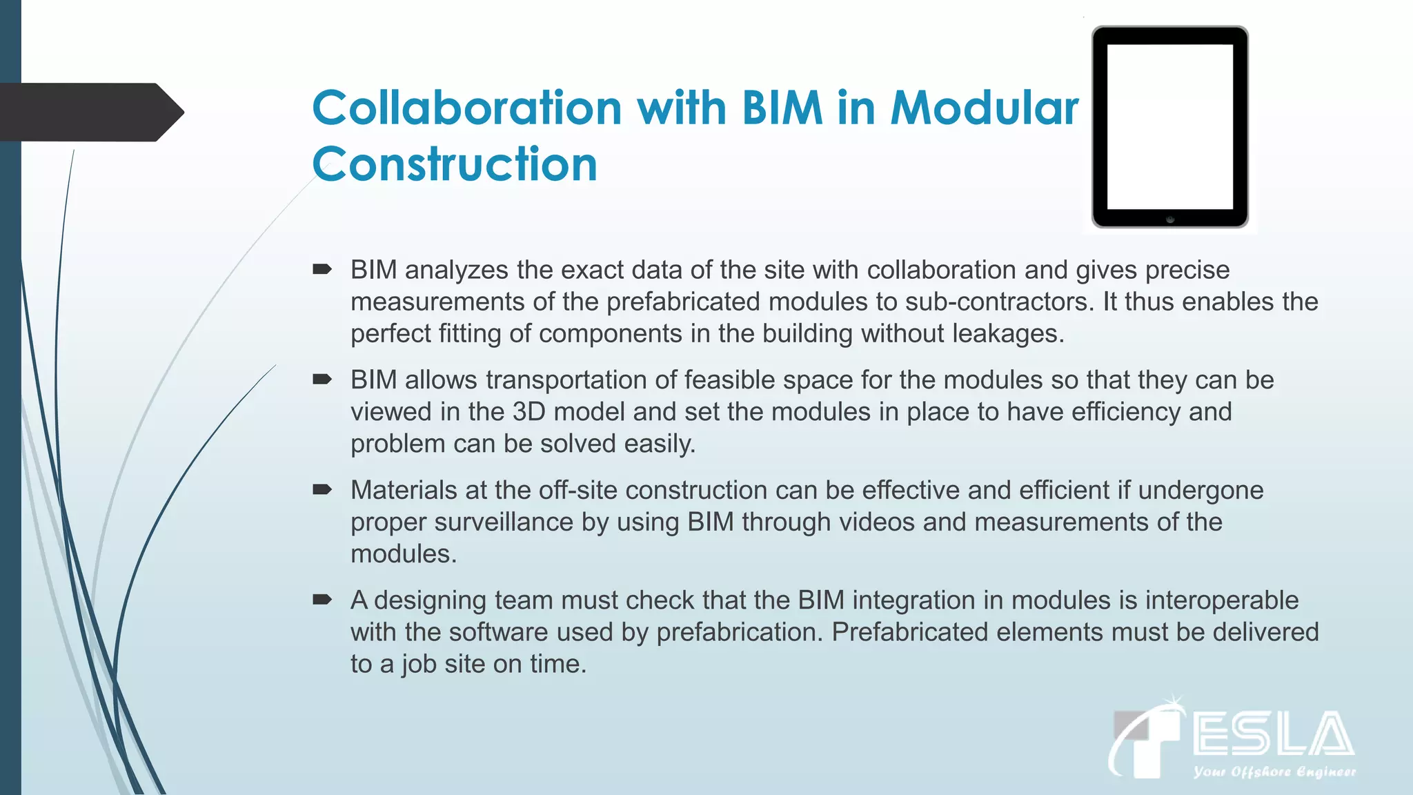 Collaboration with BIM in Modular
Construction
 BIM analyzes the exact data of the site with collaboration and gives precise
measurements of the prefabricated modules to sub-contractors. It thus enables the
perfect fitting of components in the building without leakages.
 BIM allows transportation of feasible space for the modules so that they can be
viewed in the 3D model and set the modules in place to have efficiency and
problem can be solved easily.
 Materials at the off-site construction can be effective and efficient if undergone
proper surveillance by using BIM through videos and measurements of the
modules.
 A designing team must check that the BIM integration in modules is interoperable
with the software used by prefabrication. Prefabricated elements must be delivered
to a job site on time.
 