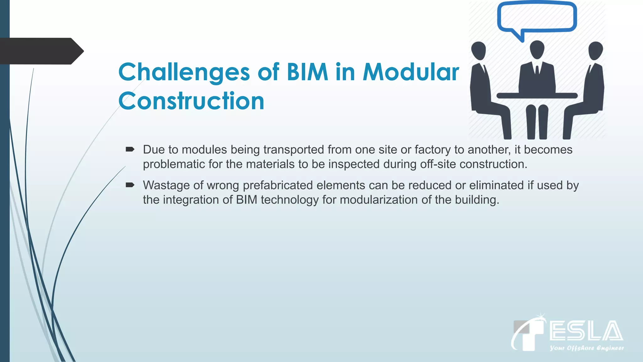 Challenges of BIM in Modular
Construction
 Due to modules being transported from one site or factory to another, it becomes
problematic for the materials to be inspected during off-site construction.
 Wastage of wrong prefabricated elements can be reduced or eliminated if used by
the integration of BIM technology for modularization of the building.
 