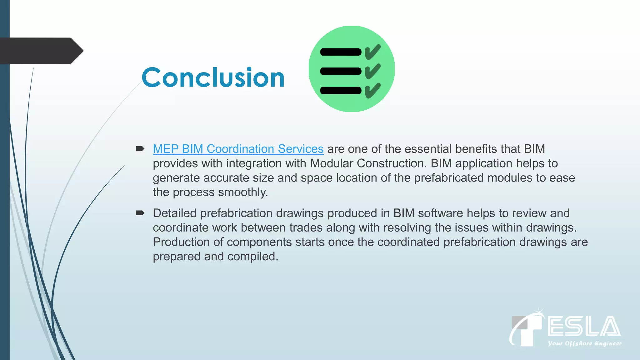 Conclusion
 MEP BIM Coordination Services are one of the essential benefits that BIM
provides with integration with Modular Construction. BIM application helps to
generate accurate size and space location of the prefabricated modules to ease
the process smoothly.
 Detailed prefabrication drawings produced in BIM software helps to review and
coordinate work between trades along with resolving the issues within drawings.
Production of components starts once the coordinated prefabrication drawings are
prepared and compiled.
 