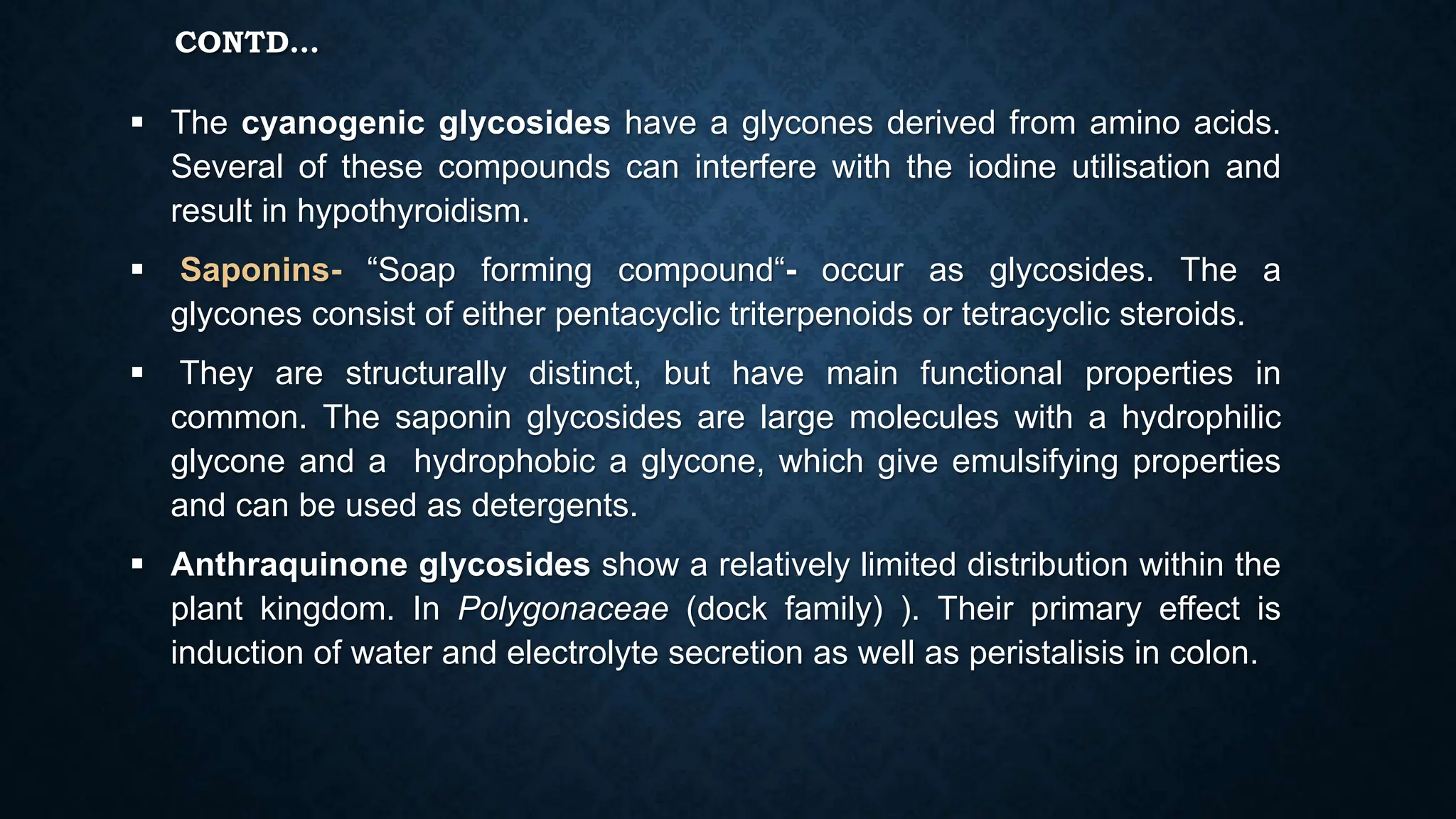 CONTD…
 The cyanogenic glycosides have a glycones derived from amino acids.
Several of these compounds can interfere with the iodine utilisation and
result in hypothyroidism.
 Saponins- “Soap forming compound“- occur as glycosides. The a
glycones consist of either pentacyclic triterpenoids or tetracyclic steroids.
 They are structurally distinct, but have main functional properties in
common. The saponin glycosides are large molecules with a hydrophilic
glycone and a hydrophobic a glycone, which give emulsifying properties
and can be used as detergents.
 Anthraquinone glycosides show a relatively limited distribution within the
plant kingdom. In Polygonaceae (dock family) ). Their primary effect is
induction of water and electrolyte secretion as well as peristalisis in colon.
 