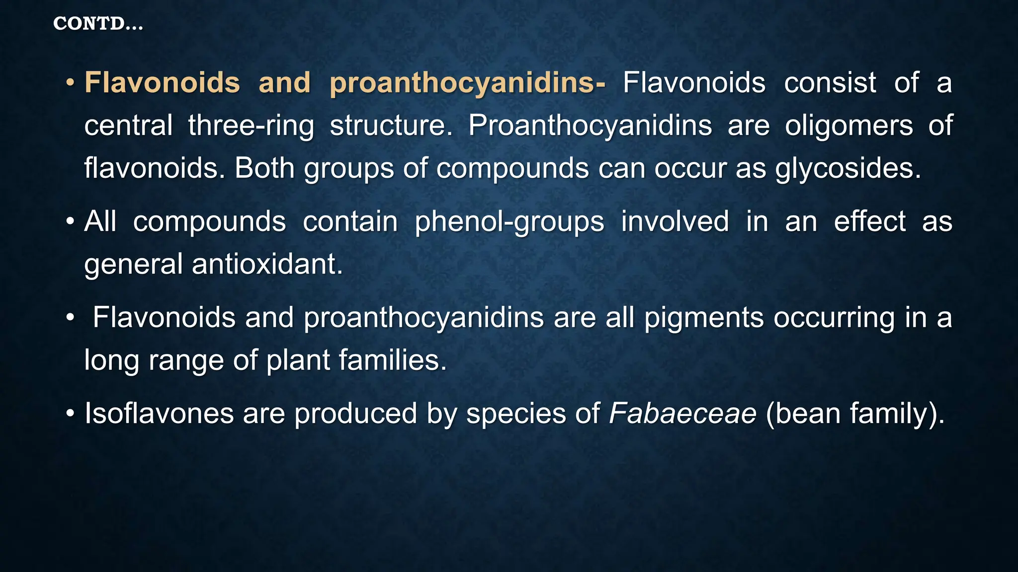 CONTD…
• Flavonoids and proanthocyanidins- Flavonoids consist of a
central three-ring structure. Proanthocyanidins are oligomers of
flavonoids. Both groups of compounds can occur as glycosides.
• All compounds contain phenol-groups involved in an effect as
general antioxidant.
• Flavonoids and proanthocyanidins are all pigments occurring in a
long range of plant families.
• Isoflavones are produced by species of Fabaeceae (bean family).
 