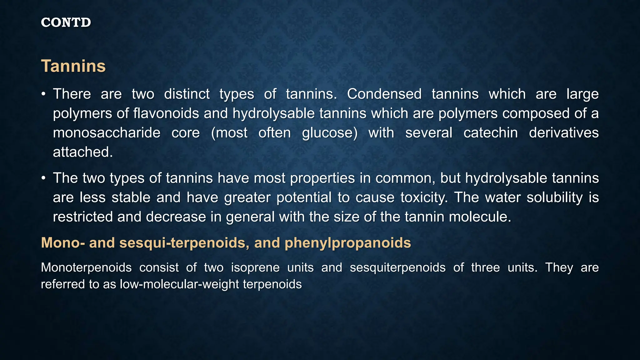 CONTD
Tannins
• There are two distinct types of tannins. Condensed tannins which are large
polymers of flavonoids and hydrolysable tannins which are polymers composed of a
monosaccharide core (most often glucose) with several catechin derivatives
attached.
• The two types of tannins have most properties in common, but hydrolysable tannins
are less stable and have greater potential to cause toxicity. The water solubility is
restricted and decrease in general with the size of the tannin molecule.
Mono- and sesqui-terpenoids, and phenylpropanoids
Monoterpenoids consist of two isoprene units and sesquiterpenoids of three units. They are
referred to as low-molecular-weight terpenoids
 