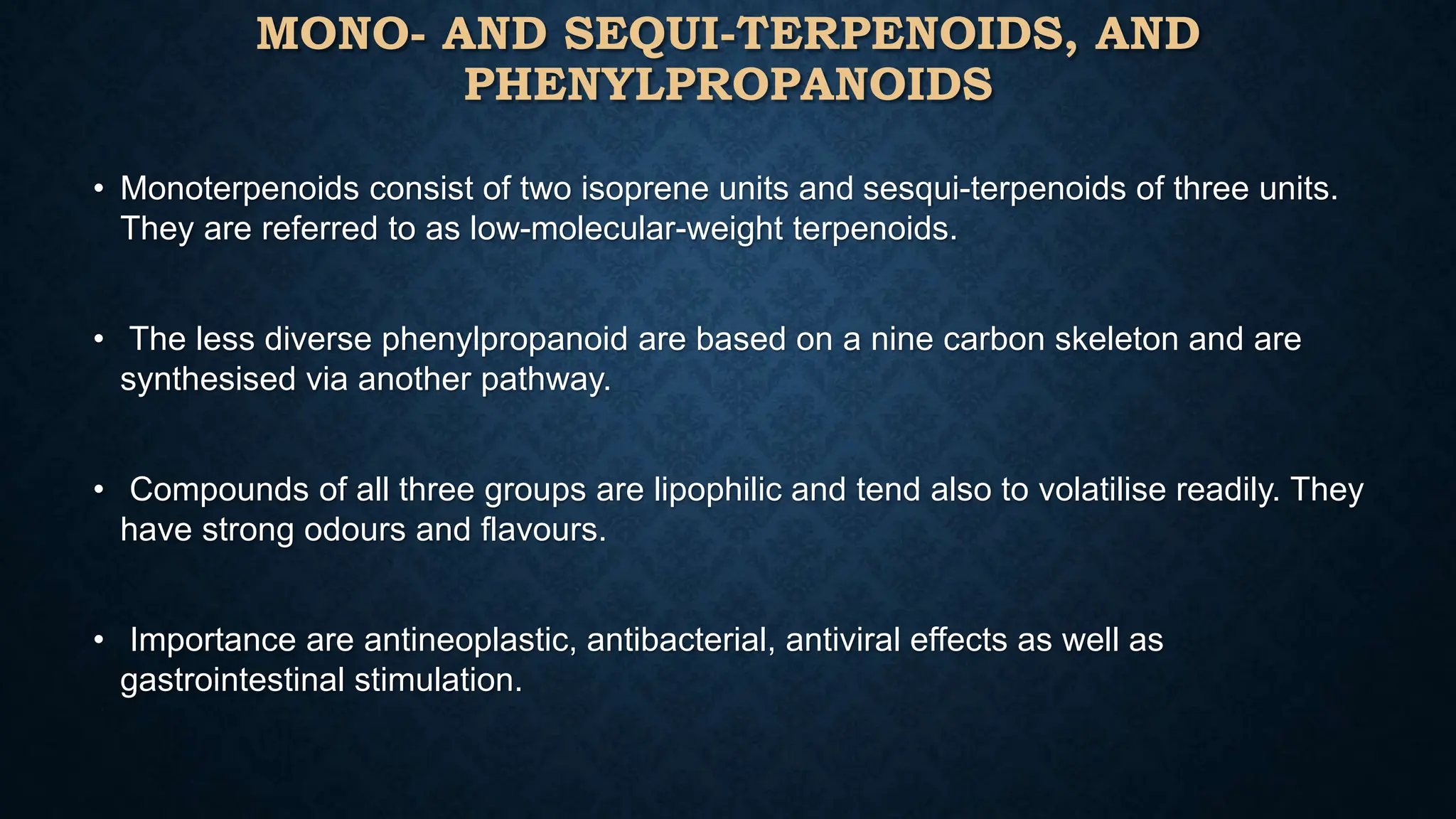 MONO- AND SEQUI-TERPENOIDS, AND
PHENYLPROPANOIDS
• Monoterpenoids consist of two isoprene units and sesqui-terpenoids of three units.
They are referred to as low-molecular-weight terpenoids.
• The less diverse phenylpropanoid are based on a nine carbon skeleton and are
synthesised via another pathway.
• Compounds of all three groups are lipophilic and tend also to volatilise readily. They
have strong odours and flavours.
• Importance are antineoplastic, antibacterial, antiviral effects as well as
gastrointestinal stimulation.
 