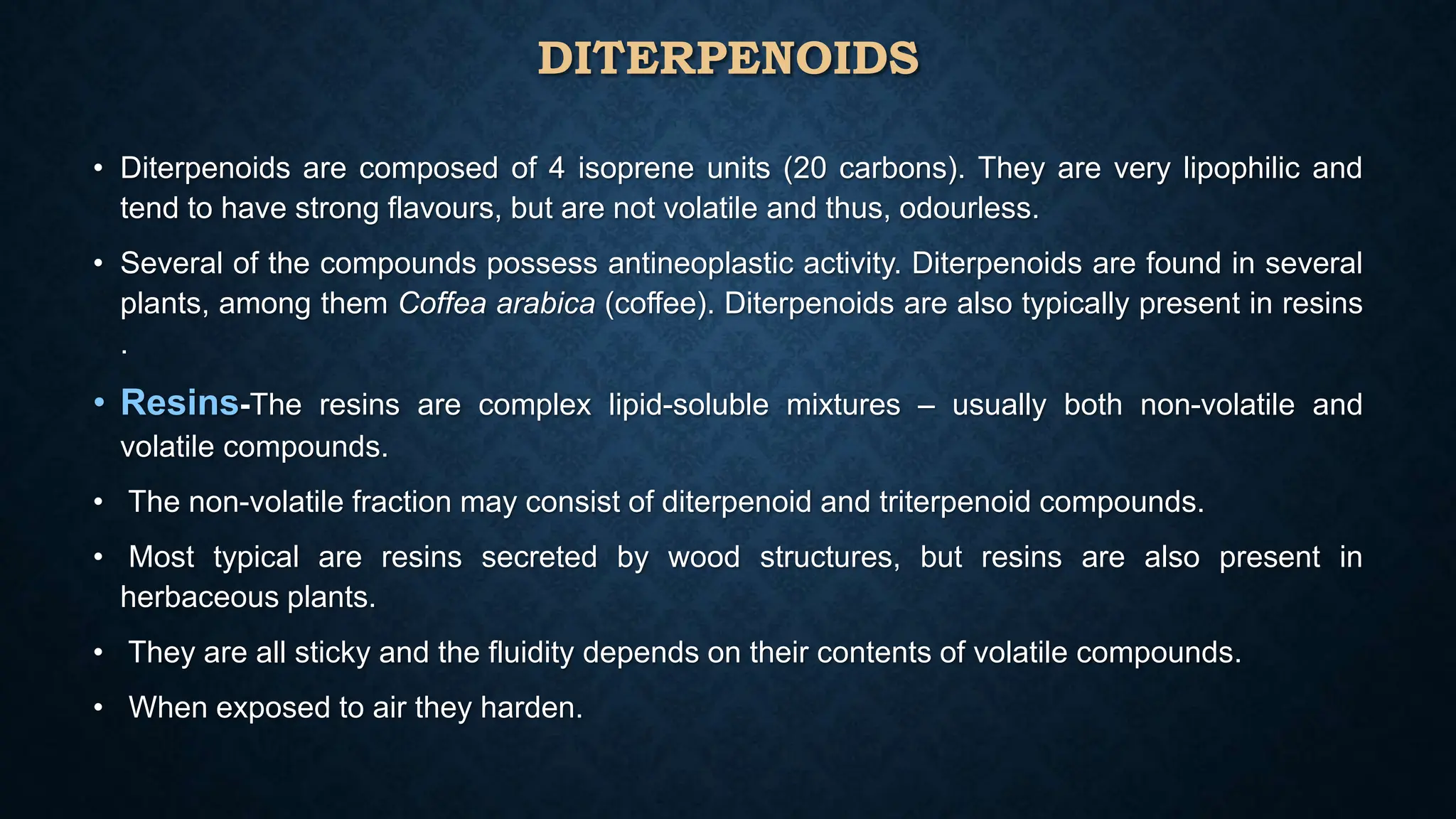 DITERPENOIDS
• Diterpenoids are composed of 4 isoprene units (20 carbons). They are very lipophilic and
tend to have strong flavours, but are not volatile and thus, odourless.
• Several of the compounds possess antineoplastic activity. Diterpenoids are found in several
plants, among them Coffea arabica (coffee). Diterpenoids are also typically present in resins
.
• Resins-The resins are complex lipid-soluble mixtures – usually both non-volatile and
volatile compounds.
• The non-volatile fraction may consist of diterpenoid and triterpenoid compounds.
• Most typical are resins secreted by wood structures, but resins are also present in
herbaceous plants.
• They are all sticky and the fluidity depends on their contents of volatile compounds.
• When exposed to air they harden.
 