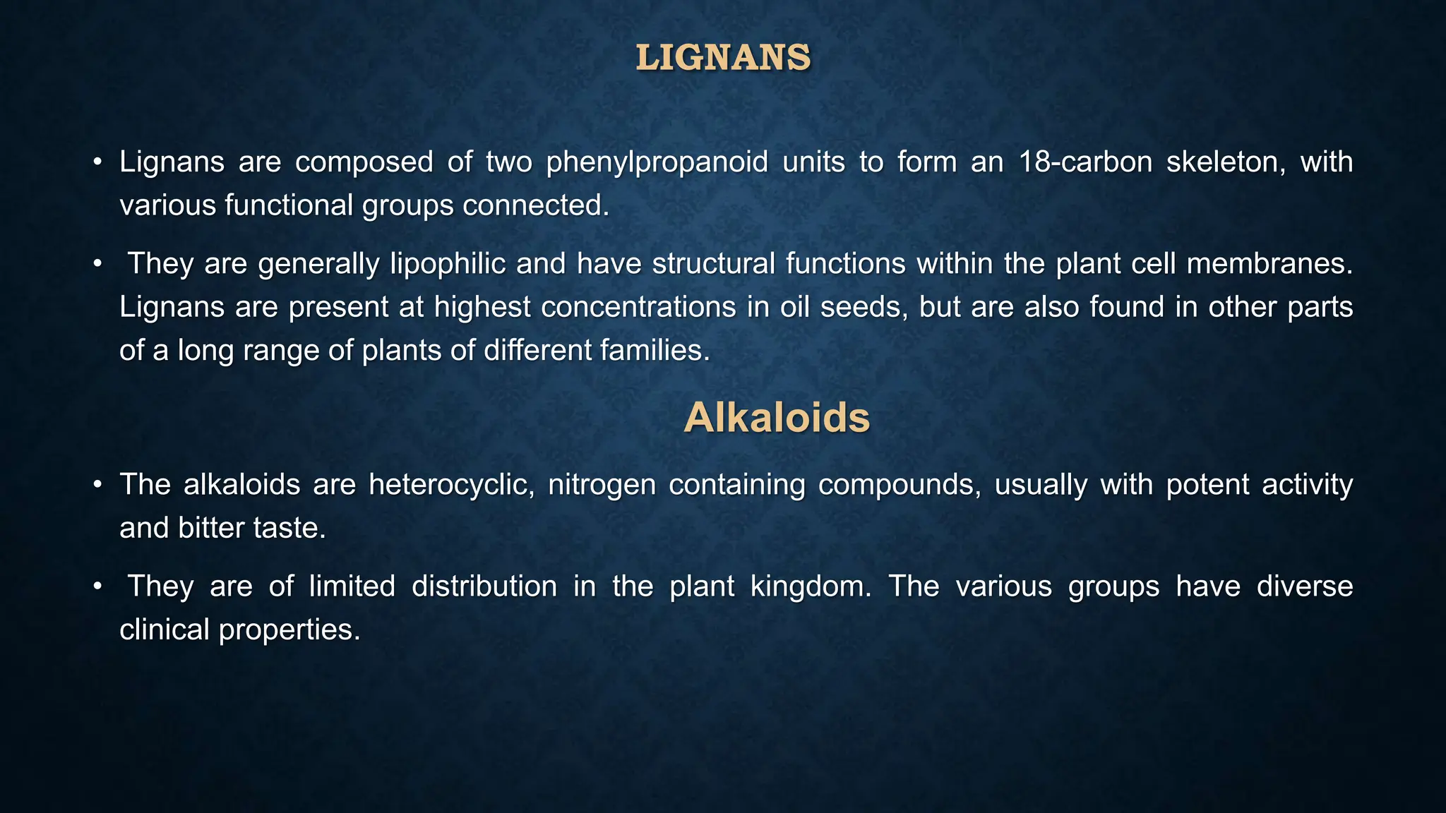 LIGNANS
• Lignans are composed of two phenylpropanoid units to form an 18-carbon skeleton, with
various functional groups connected.
• They are generally lipophilic and have structural functions within the plant cell membranes.
Lignans are present at highest concentrations in oil seeds, but are also found in other parts
of a long range of plants of different families.
Alkaloids
• The alkaloids are heterocyclic, nitrogen containing compounds, usually with potent activity
and bitter taste.
• They are of limited distribution in the plant kingdom. The various groups have diverse
clinical properties.
 