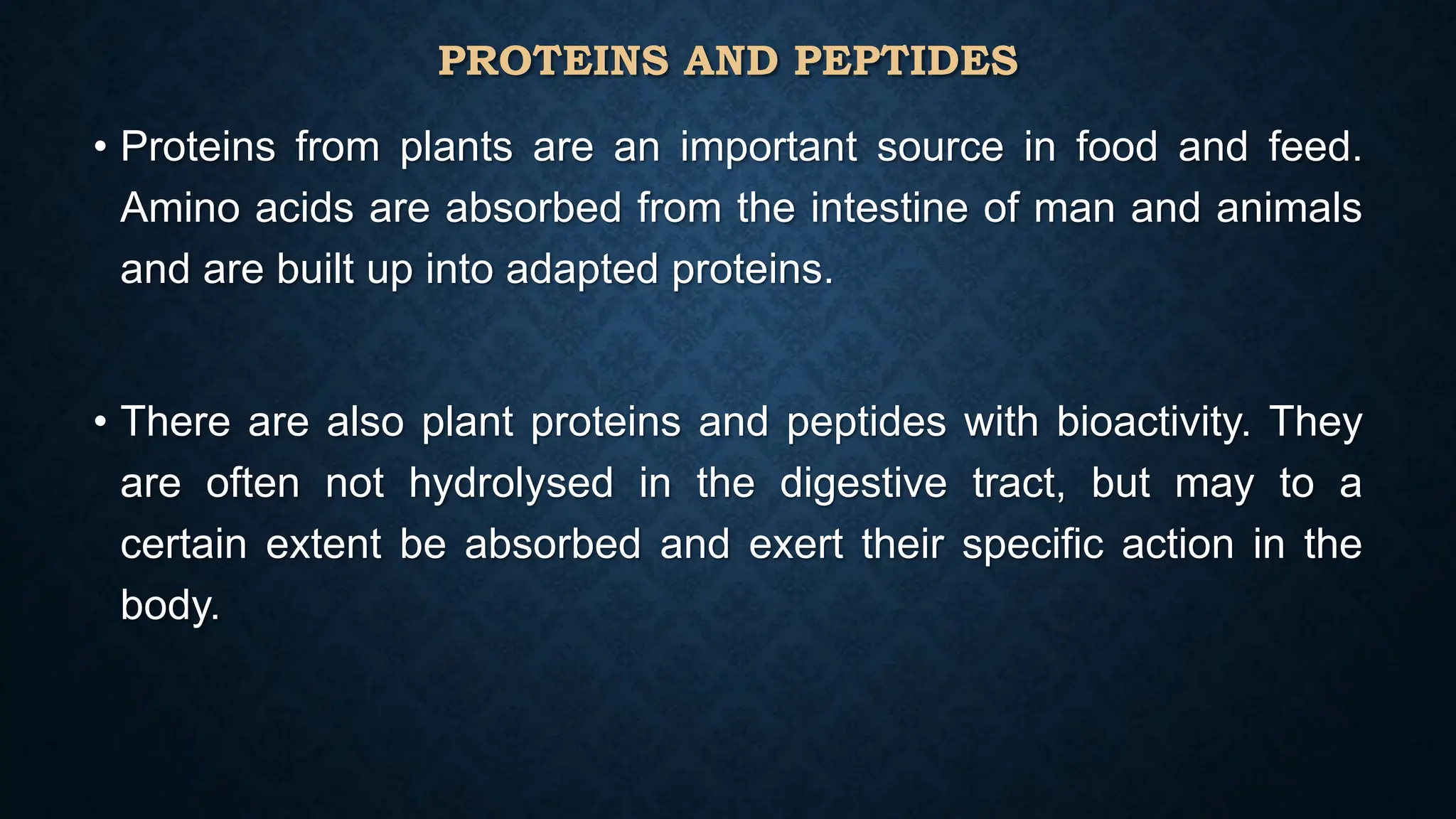 PROTEINS AND PEPTIDES
• Proteins from plants are an important source in food and feed.
Amino acids are absorbed from the intestine of man and animals
and are built up into adapted proteins.
• There are also plant proteins and peptides with bioactivity. They
are often not hydrolysed in the digestive tract, but may to a
certain extent be absorbed and exert their specific action in the
body.
 