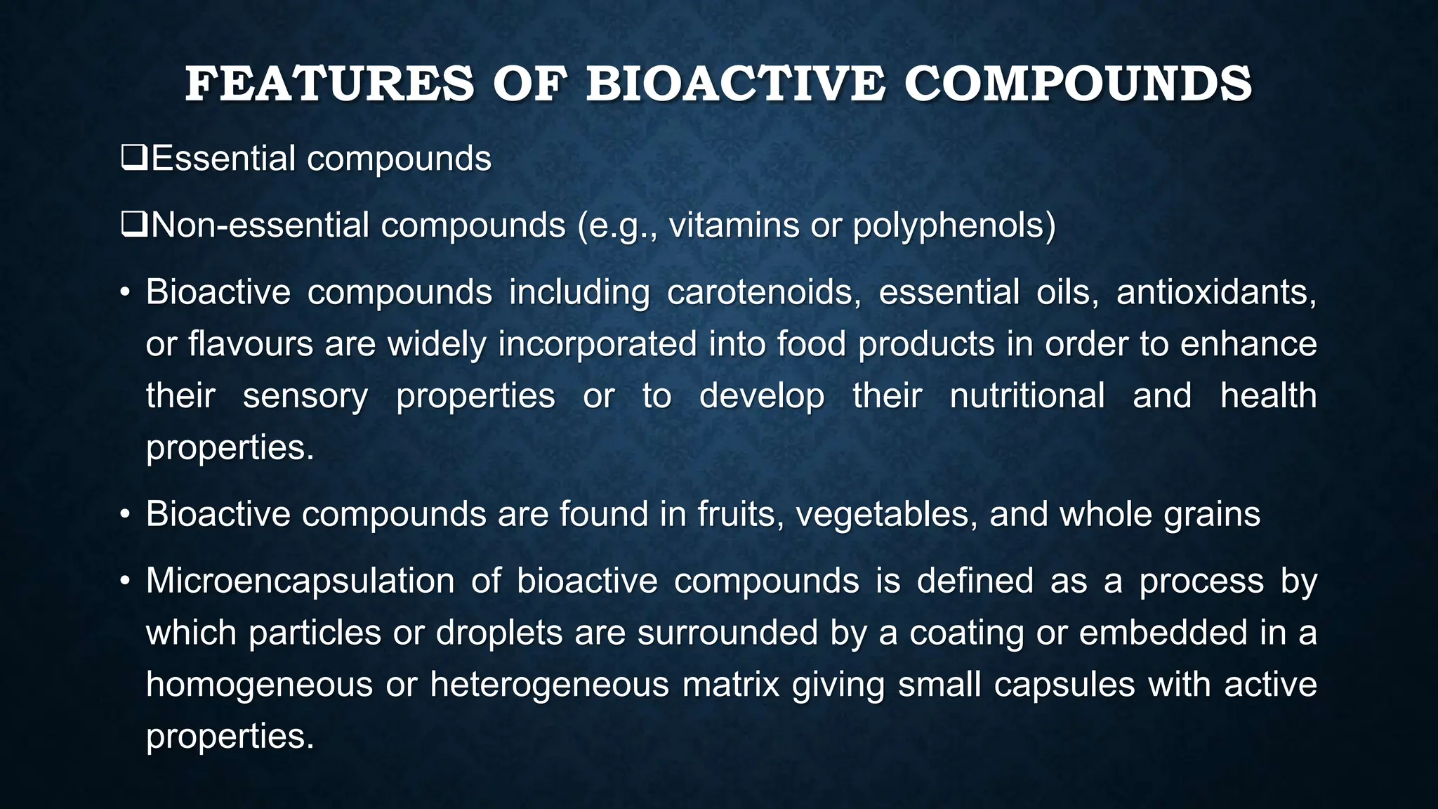 FEATURES OF BIOACTIVE COMPOUNDS
Essential compounds
Non-essential compounds (e.g., vitamins or polyphenols)
• Bioactive compounds including carotenoids, essential oils, antioxidants,
or flavours are widely incorporated into food products in order to enhance
their sensory properties or to develop their nutritional and health
properties.
• Bioactive compounds are found in fruits, vegetables, and whole grains
• Microencapsulation of bioactive compounds is defined as a process by
which particles or droplets are surrounded by a coating or embedded in a
homogeneous or heterogeneous matrix giving small capsules with active
properties.
 