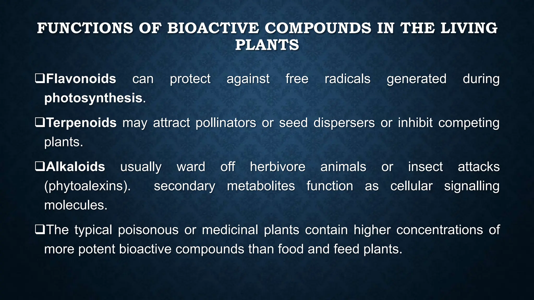 FUNCTIONS OF BIOACTIVE COMPOUNDS IN THE LIVING
PLANTS
Flavonoids can protect against free radicals generated during
photosynthesis.
Terpenoids may attract pollinators or seed dispersers or inhibit competing
plants.
Alkaloids usually ward off herbivore animals or insect attacks
(phytoalexins). secondary metabolites function as cellular signalling
molecules.
The typical poisonous or medicinal plants contain higher concentrations of
more potent bioactive compounds than food and feed plants.
 