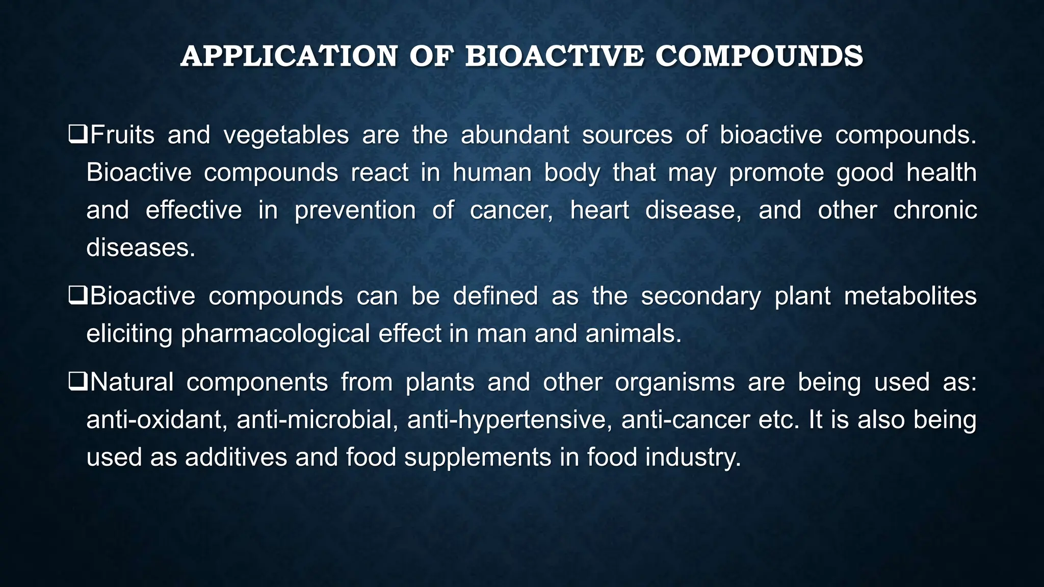 APPLICATION OF BIOACTIVE COMPOUNDS
Fruits and vegetables are the abundant sources of bioactive compounds.
Bioactive compounds react in human body that may promote good health
and effective in prevention of cancer, heart disease, and other chronic
diseases.
Bioactive compounds can be defined as the secondary plant metabolites
eliciting pharmacological effect in man and animals.
Natural components from plants and other organisms are being used as:
anti-oxidant, anti-microbial, anti-hypertensive, anti-cancer etc. It is also being
used as additives and food supplements in food industry.
 