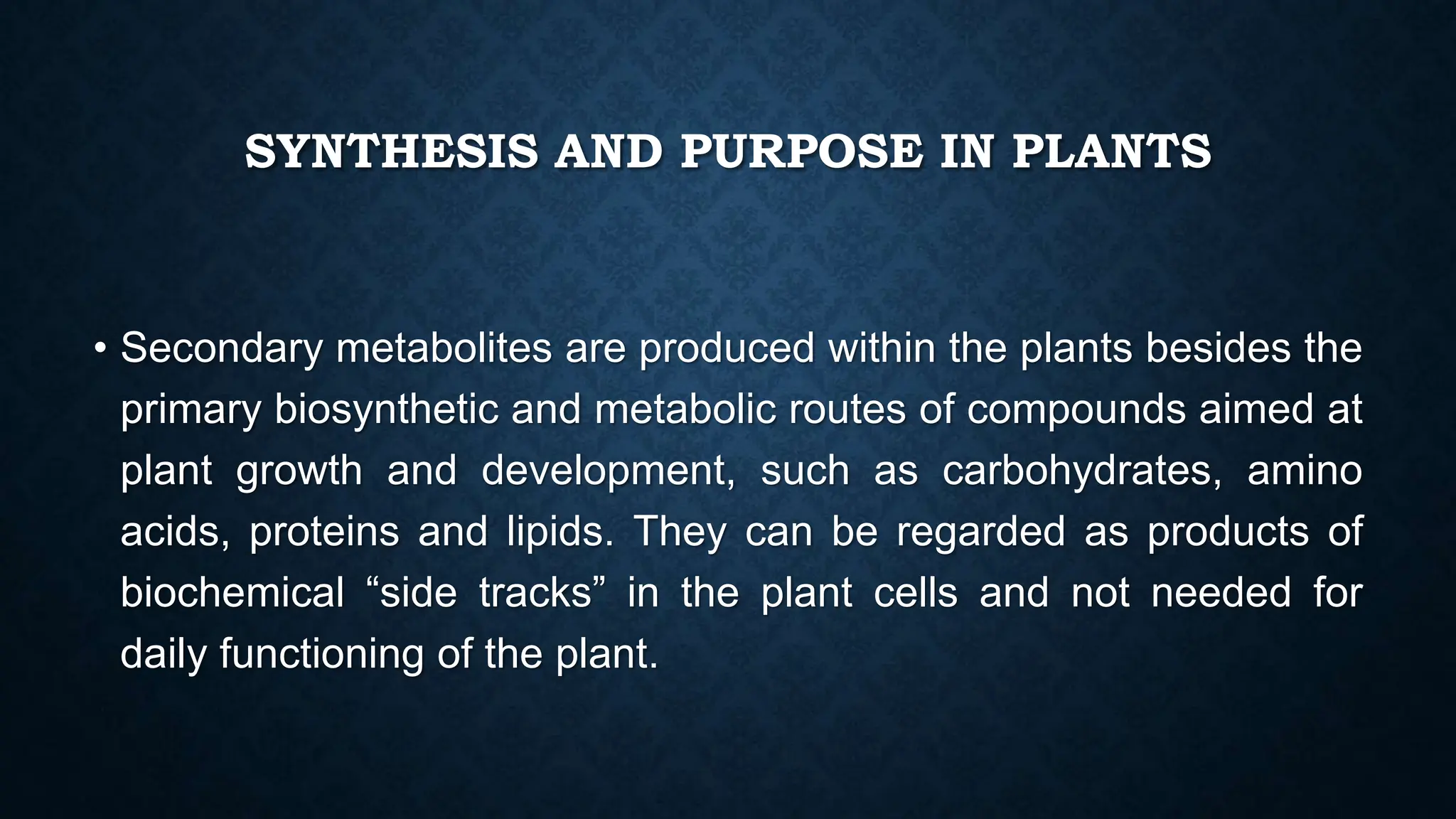 SYNTHESIS AND PURPOSE IN PLANTS
• Secondary metabolites are produced within the plants besides the
primary biosynthetic and metabolic routes of compounds aimed at
plant growth and development, such as carbohydrates, amino
acids, proteins and lipids. They can be regarded as products of
biochemical “side tracks” in the plant cells and not needed for
daily functioning of the plant.
 