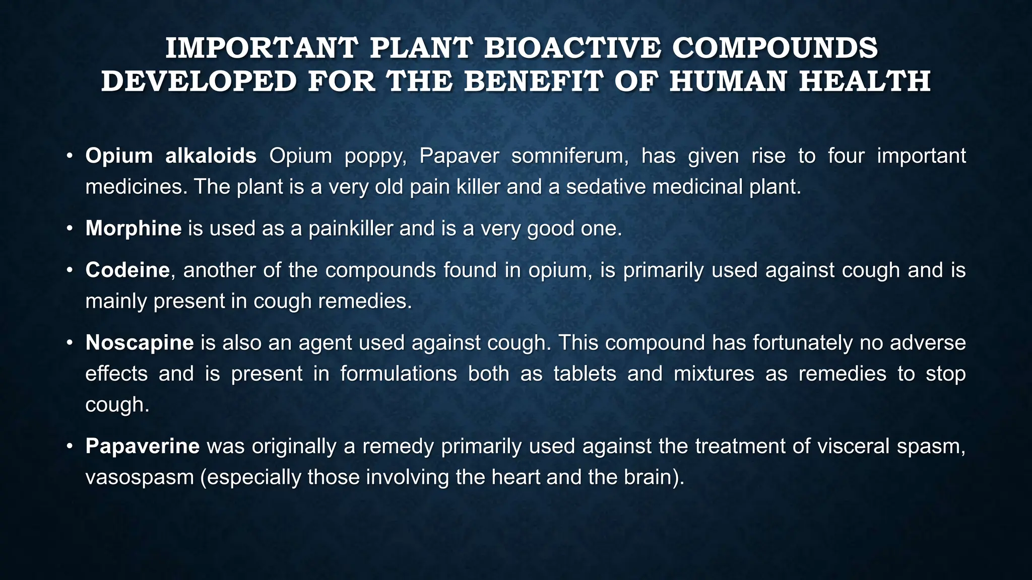 IMPORTANT PLANT BIOACTIVE COMPOUNDS
DEVELOPED FOR THE BENEFIT OF HUMAN HEALTH
• Opium alkaloids Opium poppy, Papaver somniferum, has given rise to four important
medicines. The plant is a very old pain killer and a sedative medicinal plant.
• Morphine is used as a painkiller and is a very good one.
• Codeine, another of the compounds found in opium, is primarily used against cough and is
mainly present in cough remedies.
• Noscapine is also an agent used against cough. This compound has fortunately no adverse
effects and is present in formulations both as tablets and mixtures as remedies to stop
cough.
• Papaverine was originally a remedy primarily used against the treatment of visceral spasm,
vasospasm (especially those involving the heart and the brain).
 