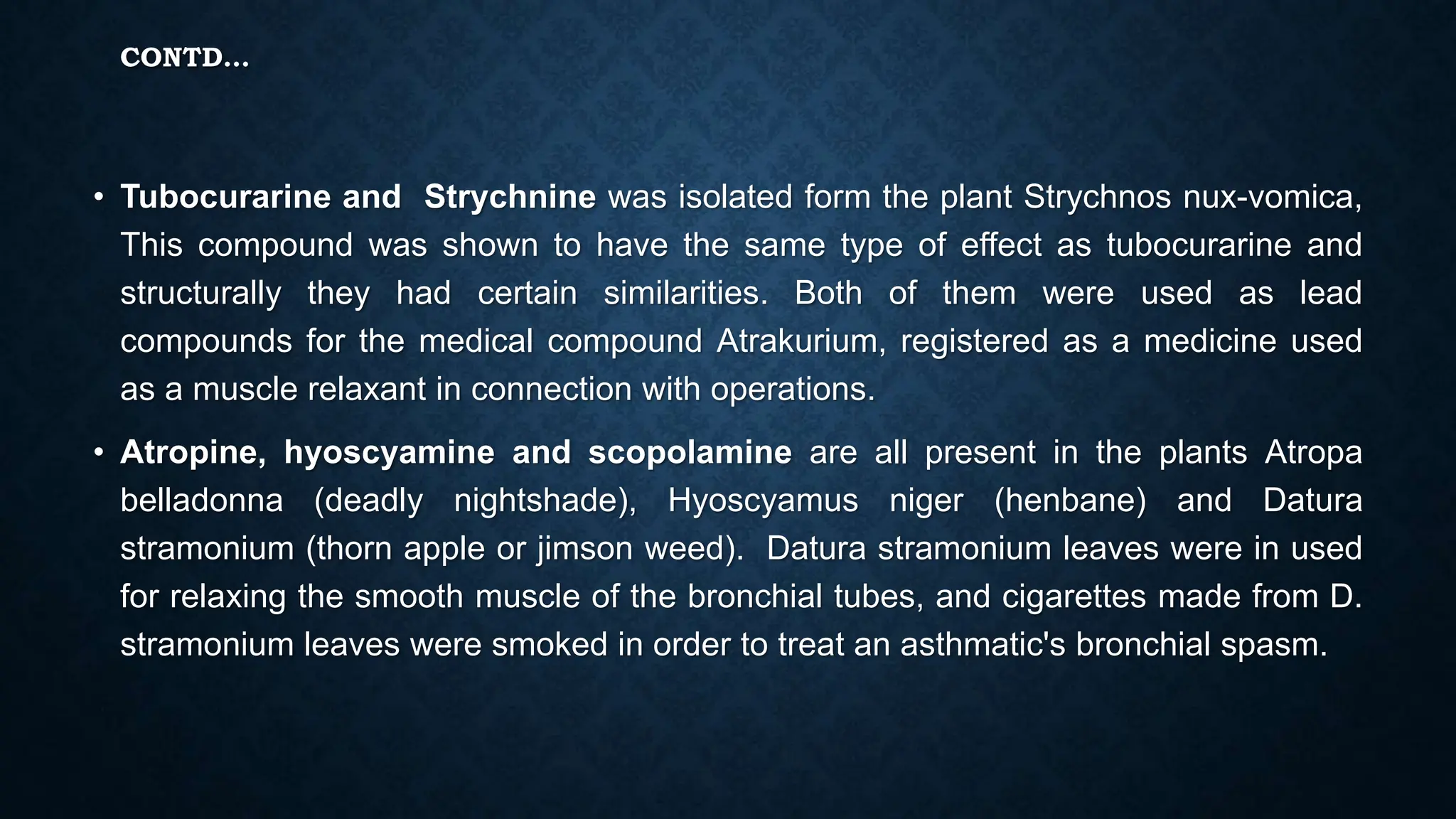 CONTD…
• Tubocurarine and Strychnine was isolated form the plant Strychnos nux-vomica,
This compound was shown to have the same type of effect as tubocurarine and
structurally they had certain similarities. Both of them were used as lead
compounds for the medical compound Atrakurium, registered as a medicine used
as a muscle relaxant in connection with operations.
• Atropine, hyoscyamine and scopolamine are all present in the plants Atropa
belladonna (deadly nightshade), Hyoscyamus niger (henbane) and Datura
stramonium (thorn apple or jimson weed). Datura stramonium leaves were in used
for relaxing the smooth muscle of the bronchial tubes, and cigarettes made from D.
stramonium leaves were smoked in order to treat an asthmatic's bronchial spasm.
 