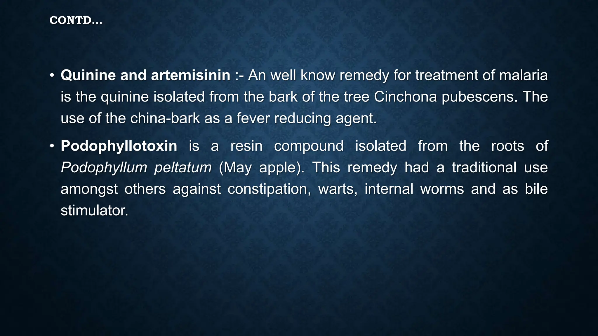 CONTD…
• Quinine and artemisinin :- An well know remedy for treatment of malaria
is the quinine isolated from the bark of the tree Cinchona pubescens. The
use of the china-bark as a fever reducing agent.
• Podophyllotoxin is a resin compound isolated from the roots of
Podophyllum peltatum (May apple). This remedy had a traditional use
amongst others against constipation, warts, internal worms and as bile
stimulator.
 