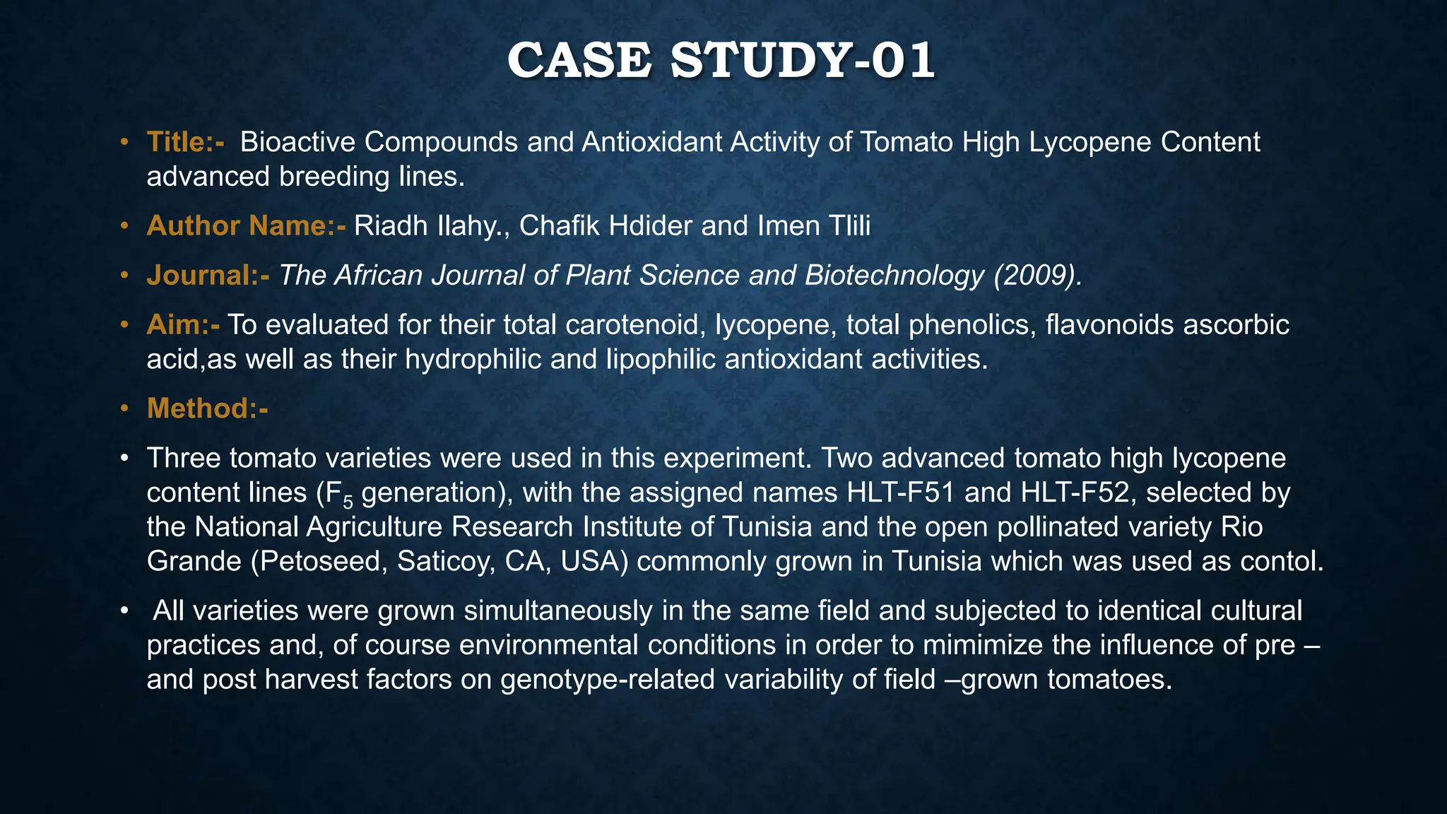 CASE STUDY-01
• Title:- Bioactive Compounds and Antioxidant Activity of Tomato High Lycopene Content
advanced breeding lines.
• Author Name:- Riadh Ilahy., Chafik Hdider and Imen Tlili
• Journal:- The African Journal of Plant Science and Biotechnology (2009).
• Aim:- To evaluated for their total carotenoid, lycopene, total phenolics, flavonoids ascorbic
acid,as well as their hydrophilic and lipophilic antioxidant activities.
• Method:-
• Three tomato varieties were used in this experiment. Two advanced tomato high lycopene
content lines (F5 generation), with the assigned names HLT-F51 and HLT-F52, selected by
the National Agriculture Research Institute of Tunisia and the open pollinated variety Rio
Grande (Petoseed, Saticoy, CA, USA) commonly grown in Tunisia which was used as contol.
• All varieties were grown simultaneously in the same field and subjected to identical cultural
practices and, of course environmental conditions in order to mimimize the influence of pre –
and post harvest factors on genotype-related variability of field –grown tomatoes.
 