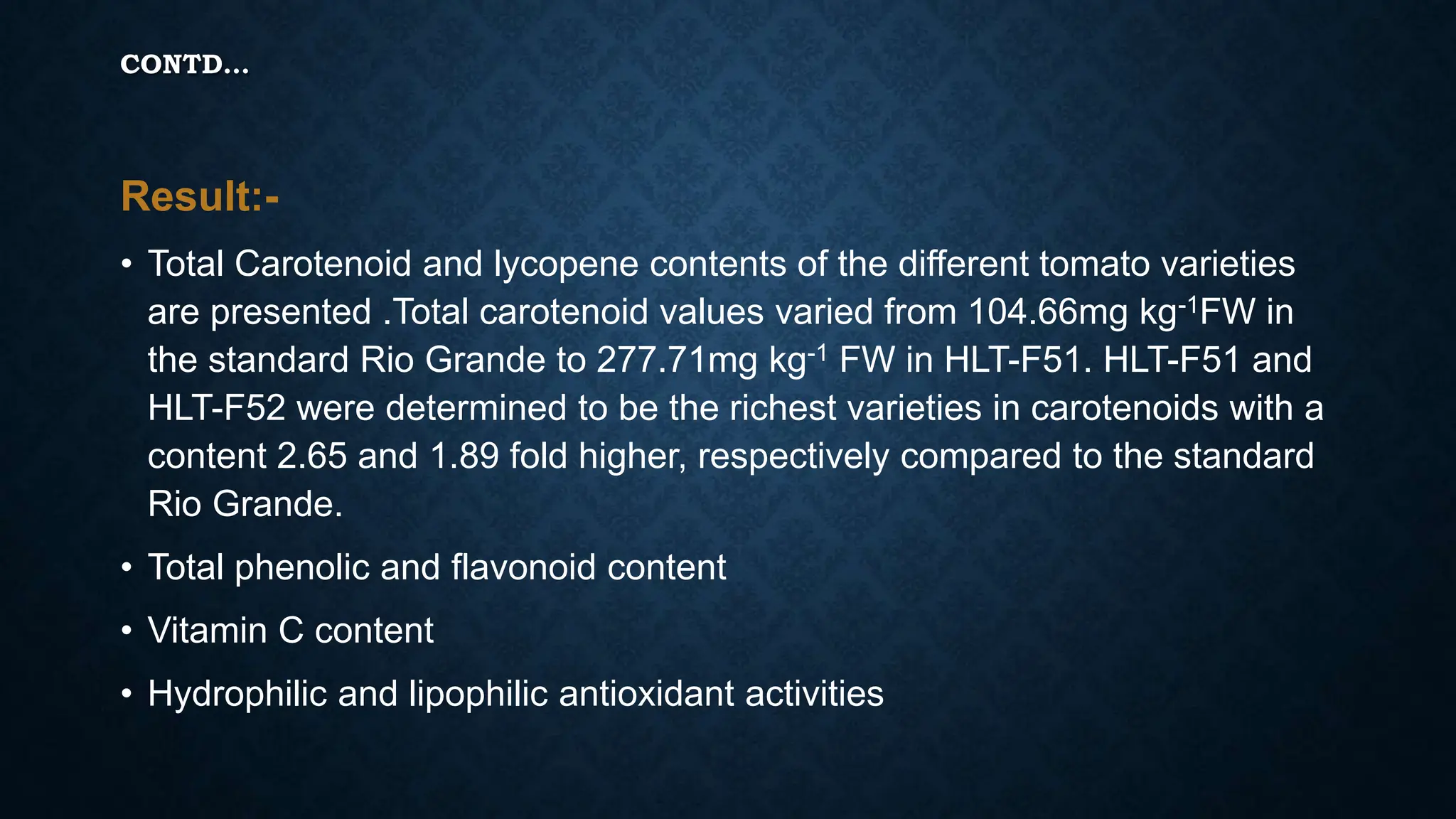 CONTD…
Result:-
• Total Carotenoid and lycopene contents of the different tomato varieties
are presented .Total carotenoid values varied from 104.66mg kg-1FW in
the standard Rio Grande to 277.71mg kg-1 FW in HLT-F51. HLT-F51 and
HLT-F52 were determined to be the richest varieties in carotenoids with a
content 2.65 and 1.89 fold higher, respectively compared to the standard
Rio Grande.
• Total phenolic and flavonoid content
• Vitamin C content
• Hydrophilic and lipophilic antioxidant activities
 