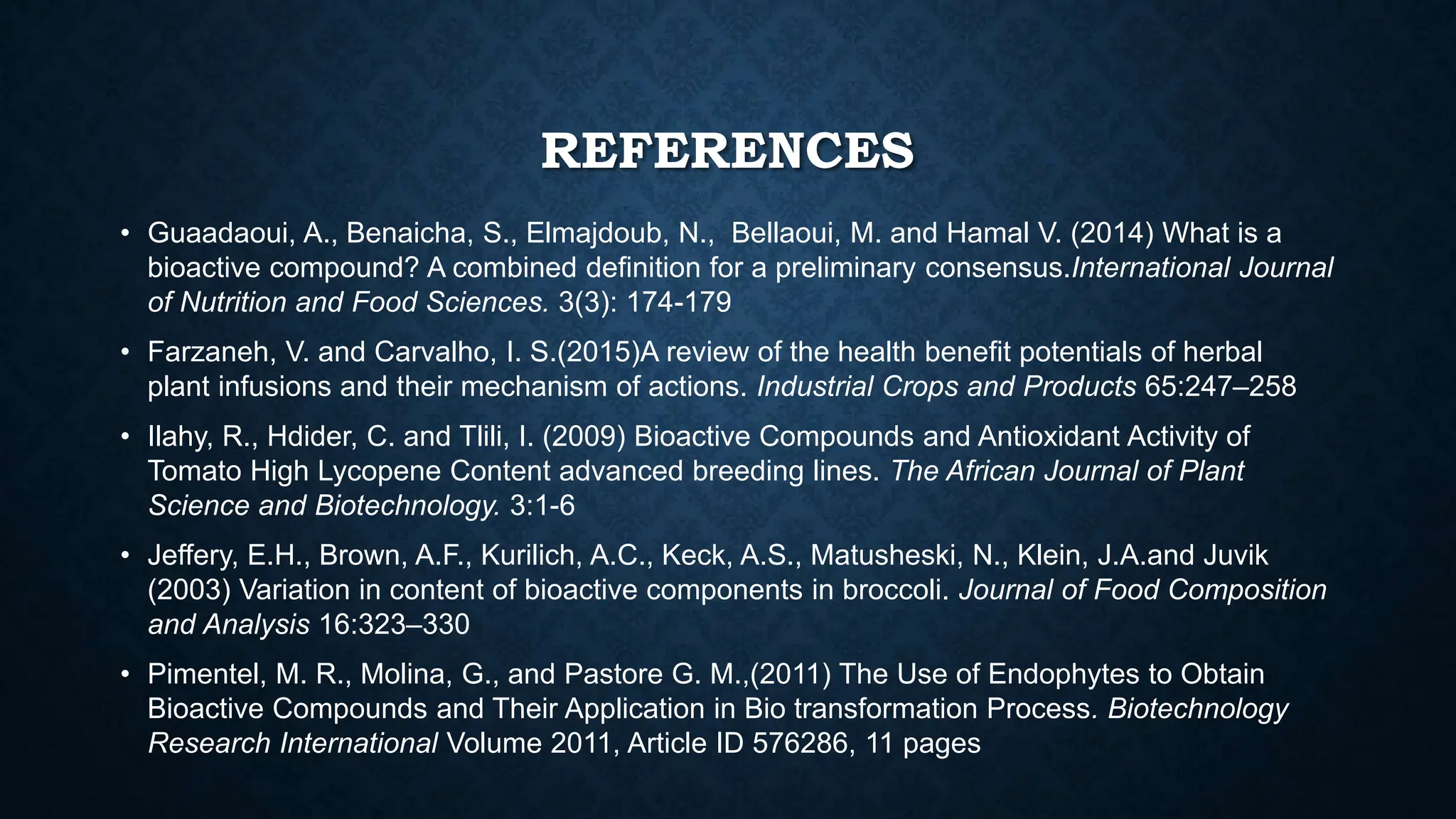 REFERENCES
• Guaadaoui, A., Benaicha, S., Elmajdoub, N., Bellaoui, M. and Hamal V. (2014) What is a
bioactive compound? A combined definition for a preliminary consensus.International Journal
of Nutrition and Food Sciences. 3(3): 174-179
• Farzaneh, V. and Carvalho, I. S.(2015)A review of the health beneﬁt potentials of herbal
plant infusions and their mechanism of actions. Industrial Crops and Products 65:247–258
• Ilahy, R., Hdider, C. and Tlili, I. (2009) Bioactive Compounds and Antioxidant Activity of
Tomato High Lycopene Content advanced breeding lines. The African Journal of Plant
Science and Biotechnology. 3:1-6
• Jeffery, E.H., Brown, A.F., Kurilich, A.C., Keck, A.S., Matusheski, N., Klein, J.A.and Juvik
(2003) Variation in content of bioactive components in broccoli. Journal of Food Composition
and Analysis 16:323–330
• Pimentel, M. R., Molina, G., and Pastore G. M.,(2011) The Use of Endophytes to Obtain
Bioactive Compounds and Their Application in Bio transformation Process. Biotechnology
Research International Volume 2011, Article ID 576286, 11 pages
 