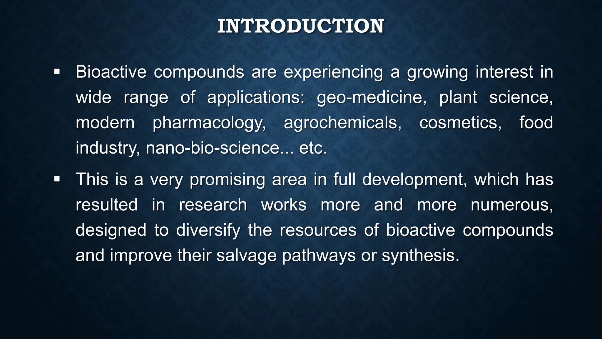 INTRODUCTION
 Bioactive compounds are experiencing a growing interest in
wide range of applications: geo-medicine, plant science,
modern pharmacology, agrochemicals, cosmetics, food
industry, nano-bio-science... etc.
 This is a very promising area in full development, which has
resulted in research works more and more numerous,
designed to diversify the resources of bioactive compounds
and improve their salvage pathways or synthesis.
 