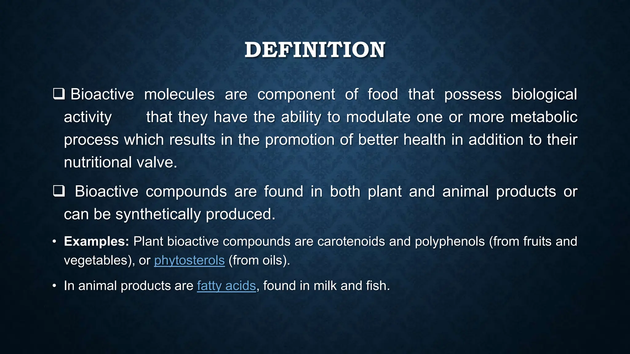 DEFINITION
 Bioactive molecules are component of food that possess biological
activity that they have the ability to modulate one or more metabolic
process which results in the promotion of better health in addition to their
nutritional valve.
 Bioactive compounds are found in both plant and animal products or
can be synthetically produced.
• Examples: Plant bioactive compounds are carotenoids and polyphenols (from fruits and
vegetables), or phytosterols (from oils).
• In animal products are fatty acids, found in milk and fish.
 