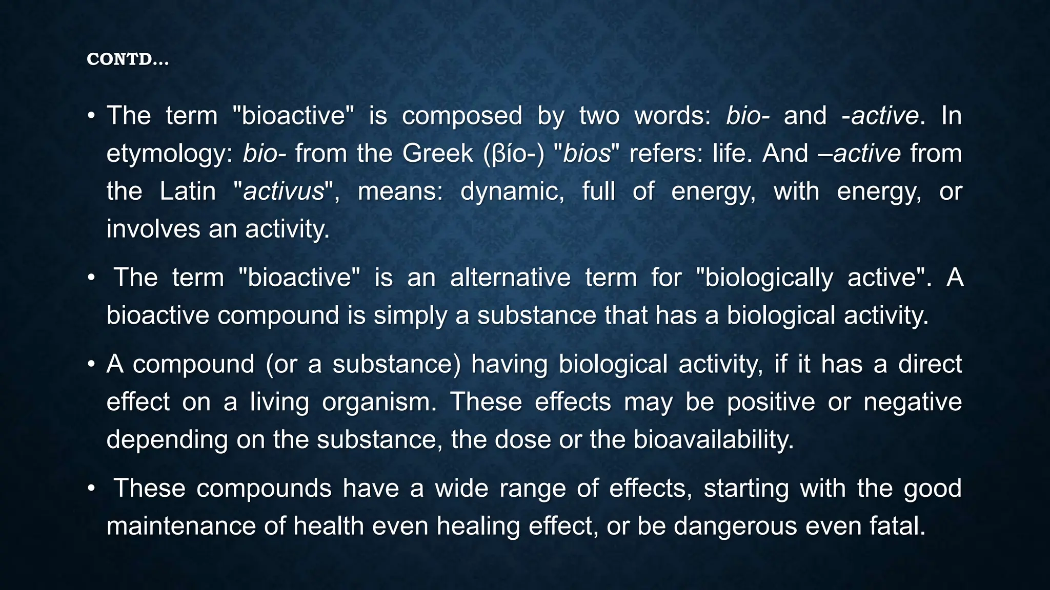 CONTD…
• The term "bioactive" is composed by two words: bio- and -active. In
etymology: bio- from the Greek (βίο-) "bios" refers: life. And –active from
the Latin "activus", means: dynamic, full of energy, with energy, or
involves an activity.
• The term "bioactive" is an alternative term for "biologically active". A
bioactive compound is simply a substance that has a biological activity.
• A compound (or a substance) having biological activity, if it has a direct
effect on a living organism. These effects may be positive or negative
depending on the substance, the dose or the bioavailability.
• These compounds have a wide range of effects, starting with the good
maintenance of health even healing effect, or be dangerous even fatal.
 