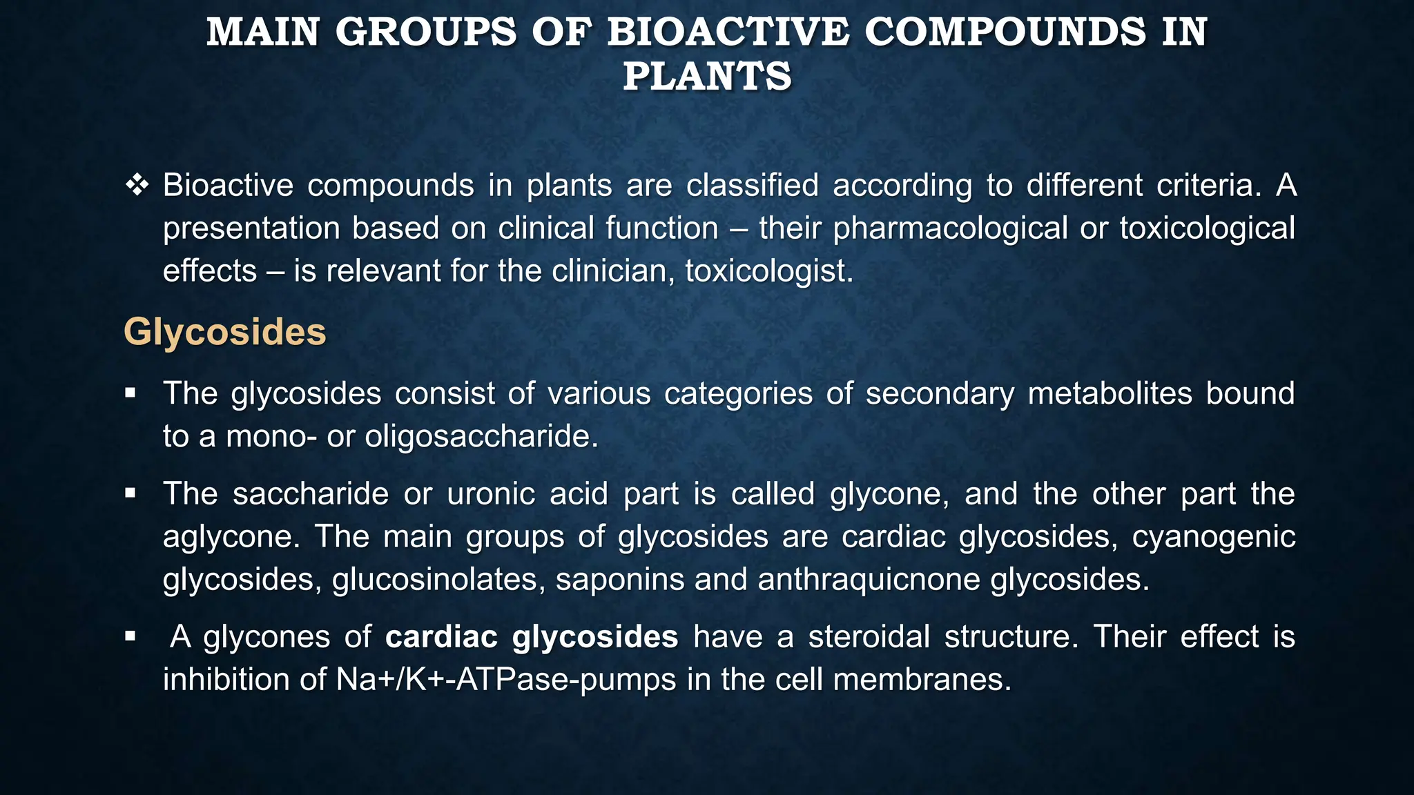 MAIN GROUPS OF BIOACTIVE COMPOUNDS IN
PLANTS
 Bioactive compounds in plants are classified according to different criteria. A
presentation based on clinical function – their pharmacological or toxicological
effects – is relevant for the clinician, toxicologist.
Glycosides
 The glycosides consist of various categories of secondary metabolites bound
to a mono- or oligosaccharide.
 The saccharide or uronic acid part is called glycone, and the other part the
aglycone. The main groups of glycosides are cardiac glycosides, cyanogenic
glycosides, glucosinolates, saponins and anthraquicnone glycosides.
 A glycones of cardiac glycosides have a steroidal structure. Their effect is
inhibition of Na+/K+-ATPase-pumps in the cell membranes.
 