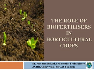 THE ROLE OF
BIOFERTILISERS
IN
HORTICULTURAL
CROPS
Dr. Parshant Bakshi, Sr.Scientist, Fruit Science,
ACHR, Udheywalla, SKUAST-Jammu
 