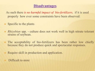 As such there is no harmful impact of bio-fertilizers, if it is used
properly how ever some constraints have been observed:
 Specific to the plants
 Rhizobiun spp. - culture does not work well in high nitrate tolerant
strains of soybean.
 The acceptability of bio-fertilizers has been rather low chiefly
because they do not produce quick and spectacular responses.
 Require skill in production and application.
 Difficult to store
Disadvantages:
 