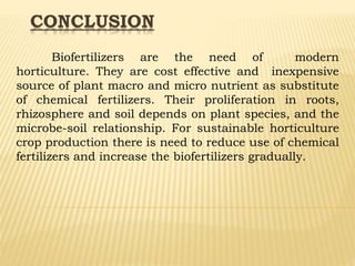 CONCLUSION
Biofertilizers are the need of modern
horticulture. They are cost effective and inexpensive
source of plant macro and micro nutrient as substitute
of chemical fertilizers. Their proliferation in roots,
rhizosphere and soil depends on plant species, and the
microbe-soil relationship. For sustainable horticulture
crop production there is need to reduce use of chemical
fertilizers and increase the biofertilizers gradually.
 