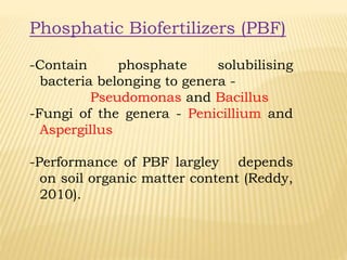 Phosphatic Biofertilizers (PBF)
-Contain phosphate solubilising
bacteria belonging to genera -
Pseudomonas and Bacillus
-Fungi of the genera - Penicillium and
Aspergillus
-Performance of PBF largley depends
on soil organic matter content (Reddy,
2010).
 
