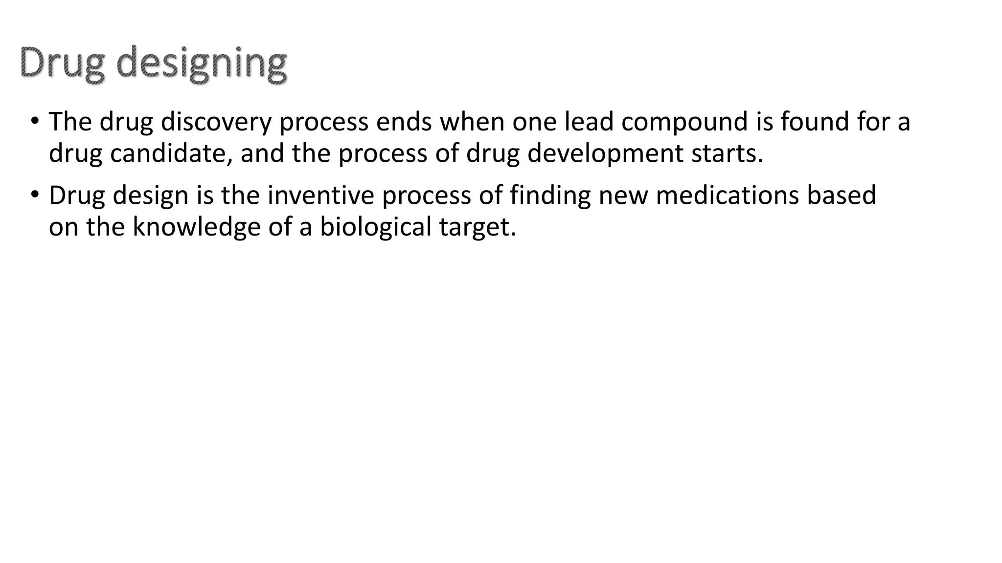 • The drug discovery process ends when one lead compound is found for a
drug candidate, and the process of drug development starts.
• Drug design is the inventive process of finding new medications based
on the knowledge of a biological target.
 
