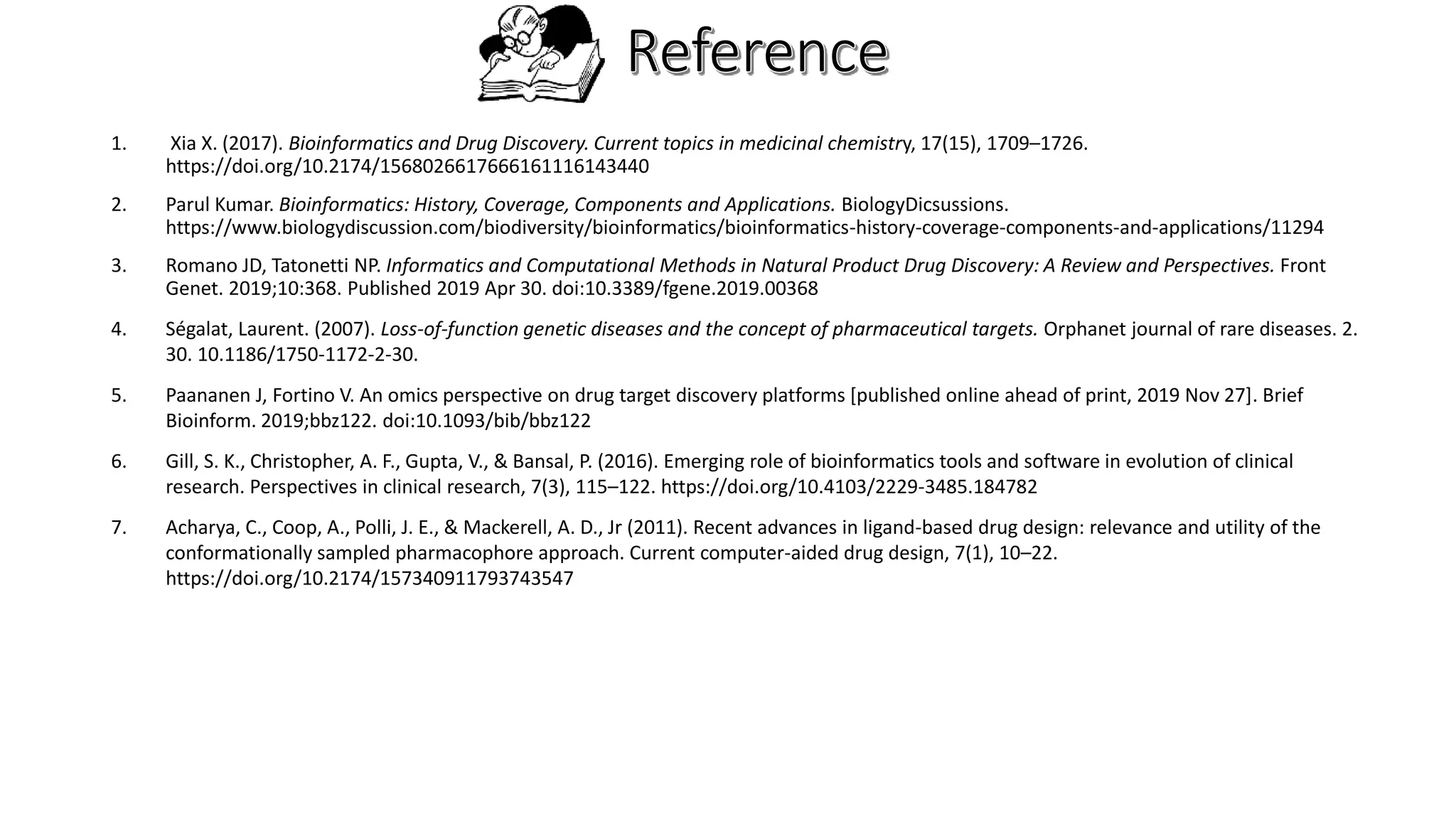 1. Xia X. (2017). Bioinformatics and Drug Discovery. Current topics in medicinal chemistry, 17(15), 1709–1726.
https://doi.org/10.2174/1568026617666161116143440
2. Parul Kumar. Bioinformatics: History, Coverage, Components and Applications. BiologyDicsussions.
https://www.biologydiscussion.com/biodiversity/bioinformatics/bioinformatics-history-coverage-components-and-applications/11294
3. Romano JD, Tatonetti NP. Informatics and Computational Methods in Natural Product Drug Discovery: A Review and Perspectives. Front
Genet. 2019;10:368. Published 2019 Apr 30. doi:10.3389/fgene.2019.00368
4. Ségalat, Laurent. (2007). Loss-of-function genetic diseases and the concept of pharmaceutical targets. Orphanet journal of rare diseases. 2.
30. 10.1186/1750-1172-2-30.
5. Paananen J, Fortino V. An omics perspective on drug target discovery platforms [published online ahead of print, 2019 Nov 27]. Brief
Bioinform. 2019;bbz122. doi:10.1093/bib/bbz122
6. Gill, S. K., Christopher, A. F., Gupta, V., & Bansal, P. (2016). Emerging role of bioinformatics tools and software in evolution of clinical
research. Perspectives in clinical research, 7(3), 115–122. https://doi.org/10.4103/2229-3485.184782
7. Acharya, C., Coop, A., Polli, J. E., & Mackerell, A. D., Jr (2011). Recent advances in ligand-based drug design: relevance and utility of the
conformationally sampled pharmacophore approach. Current computer-aided drug design, 7(1), 10–22.
https://doi.org/10.2174/157340911793743547
 